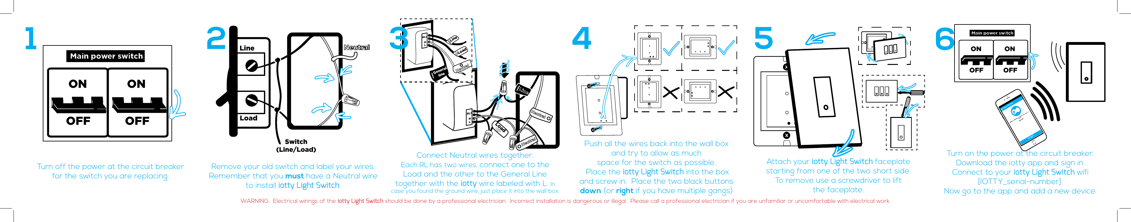 Main power switchONOFF OFFONLineLoadSwitch(Line/Load)NeutralTurn off the power at the circuit breaker for the switch you are replacing.Remove your old switch and label your wires.Remember that you must have a Neutral wire to install iotty Light Switch. Connect Neutral wires together.  Each RL has two wires, connect one to the Load and the other to the General Line  together with the iotty wire labeled with L. In case you found the ground wire, just place it into the wall box.Push all the wires back into the wall box  and try to allow as much  space for the switch as possible.   Place the iotty Light Switch into the box  and screw in.  Place the two black buttons down (or right if you have multiple gangs)Attach your iotty Light Switch faceplate    starting from one of the two short side.To remove use a screwdriver to lift               the faceplate.Turn on the power at the circuit breaker. Download the iotty app and sign in.Connect to your iotty Light Switch wifi  [IOTTY_serial-number]. Now go to the app and add a new device.12 4 5 6RL1 NLNeutralNeutralLineLoadRL1NLNeutralGenerallineLoadLine3Main power switchONOFF OFFONNew DeviceSTARTWARNING:  Electrical wirings of the iotty Light Switch should be done by a professional electrician.  Incorrect installation is dangerous or illegal.  Please call a professional electrician if you are unfamiliar or uncomfortable with electrical work.