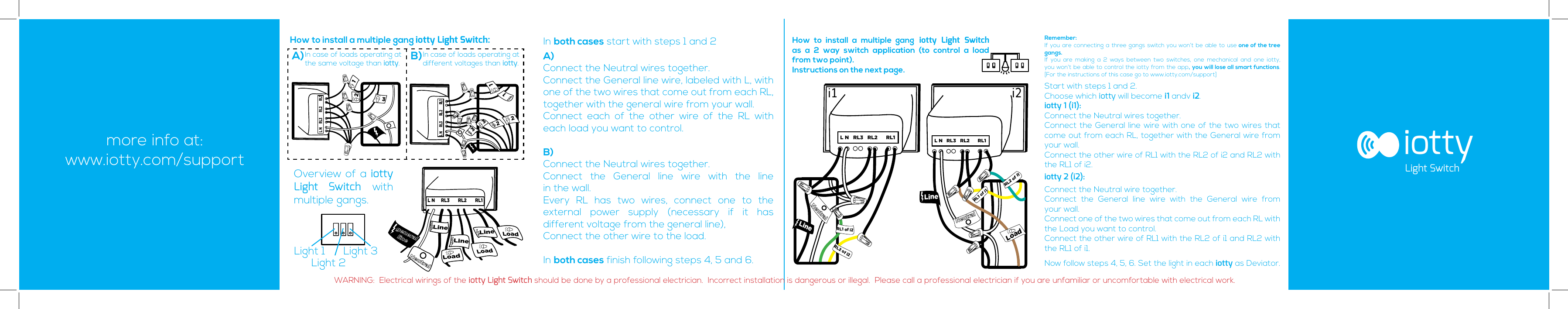 123321321How to install a multiple gang iotty Light Switch:In case of loads operating at  the same voltage than iotty.In case of loads operating at different voltages than iotty.How to install a multiple gang iotty Light Switch as a 2 way switch application (to control a load  from two point).Instructions on the next page.A) B)In both cases start with steps 1 and 2A) Connect the Neutral wires together.Connect the General line wire, labeled with L, with one of the two wires that come out from each RL, together with the general wire from your wall.Connect each of the other wire of the RL with each load you want to control.B)Connect the Neutral wires together.Connect the General line wire with the line  in the wall.Every RL has two wires, connect one to the  external power supply (necessary if it has  different voltage from the general line), Connect the other wire to the load.In both cases finish following steps 4, 5 and 6.Remember: If you are connecting a three gangs switch you won’t be able to use one of the tree gangs. If you are making a 2 ways between two switches, one mechanical and one iotty, you won’t be able to control the iotty from the app, you will lose all smart functions. [For the instructions of this case go to www.iotty.com/support]Start with steps 1 and 2. Choose which iotty will become i1 andv i2.iotty 1 (i1): Connect the Neutral wires together.Connect the General line wire with one of the two wires that come out from each RL, together with the General wire from your wall.Connect the other wire of RL1 with the RL2 of i2 and RL2 with the RL1 of i2.iotty 2 (i2):Connect the Neutral wire together.Connect the General line wire with the General wire from  your wall.Connect one of the two wires that come out from each RL with the Load you want to control.Connect the other wire of RL1 with the RL2 of i1 and RL2 with the RL1 of i1.Now follow steps 4, 5, 6. Set the light in each iotty as Deviator.iottyLight SwitchWARNING:  Electrical wirings of the iotty Light Switch should be done by a professional electrician.  Incorrect installation is dangerous or illegal.  Please call a professional electrician if you are unfamiliar or uncomfortable with electrical work.more info at:www.iotty.com/supportLL N     RL3       RL2       RL1L N     RL3       RL2       RL1Overview of a iotty  Light Switch with  multiple gangs.Light 1Light 2Light 3LineLineLineLoadLoadLoadgeneral lineNeutralL N     RL3       RL2       RL1i1 i2L N   RL3   RL2      RL1L N   RL3   RL2      RL1LineNeutralRL2 of i2RL1 of i2RL1 of i1LoadNeutralLineRL2of i1