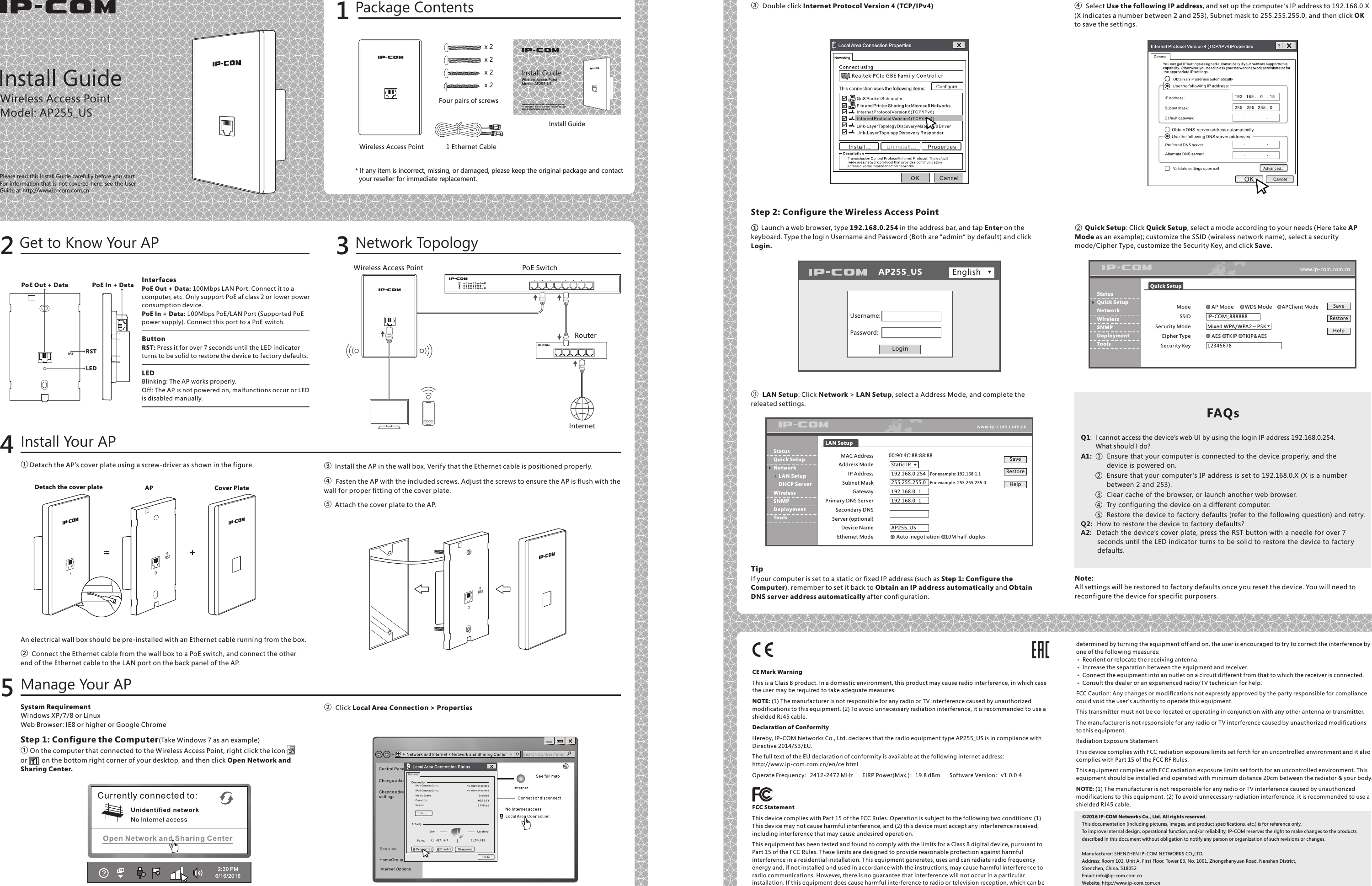 Install GuideWireless Access PointModel: AP255_USPlease read this Install Guide carefully before you start. For information that is not covered here, see the User Guide at http://www.ip-com.com.cnPackage Contents1* If any item is incorrect, missing, or damaged, please keep the original package and contact  your reseller for immediate replacement.Get to Know Your AP2① Detach the AP’s cover plate using a screw-driver as shown in the figure.System RequirementWindows XP/7/8 or LinuxWeb Browser : IE8 or higher or Google ChromeStep 1: Configure the Computer(Take Windows 7 as an example)① On the computer that connected to the Wireless Access Point, right click the icon        or        on the bottom right corner of your desktop, and then click Open Network and Sharing Center. An electrical wall box should be pre-installed with an Ethernet cable running from the box.②  Connect the Ethernet cable from the wall box to a PoE switch, and connect the other end of the Ethernet cable to the LAN port on the back panel of the AP.③  Install the AP in the wall box. Verify that the Ethernet cable is positioned properly.④  Fasten the AP with the included screws. Adjust the screws to ensure the AP is flush with the   wall for proper fitting of the cover plate.⑤  Attach the cover plate to the AP.②  Click Local Area Connection &gt; PropertiesInstall Your APManage Your AP45Network Topology3Note:All settings will be restored to factory defaults once you reset the device. You will need to reconfigure the device for specific purposers.CE Mark WarningThis is a Class B product. In a domestic environment, this product may cause radio interference, in which case the user may be required to take adequate measures.NOTE: (1) The manufacturer is not responsible for any radio or TV interference caused by unauthorized modifications to this equipment. (2) To avoid unnecessary radiation interference, it is recommended to use a shielded RJ45 cable.Declaration of ConformityHereby, IP-COM Networks Co., Ltd. declares that the radio equipment type AP255_US is in compliance with Directive 2014/53/EU. The full text of the EU declaration of conformity is available at the following internet address:   http://www.ip-com.com.cn/en/ce.htmlOperate Frequency：2412-2472 MHz      EIRP Power(Max.)：19.8 dBm      Software Version：v1.0.0.4FCC StatementThis device complies with Part 15 of the FCC Rules. Operation is subject to the following two conditions: (1) This device may not cause harmful interference, and (2) this device must accept any interference received, including interference that may cause undesired operation.This equipment has been tested and found to comply with the limits for a Class B digital device, pursuant to Part 15 of the FCC Rules. These limits are designed to provide reasonable protection against harmful interference in a residential installation. This equipment generates, uses and can radiate radio frequency energy and, if not installed and used in accordance with the instructions, may cause harmful interference to radio communications. However, there is no guarantee that interference will not occur in a particular installation. If this equipment does cause harmful interference to radio or television reception, which can be  Step 2: Configure the Wireless Access Point① Launch a web browser, type 192.168.0.254 in the address bar, and tap Enter on the keyboard. Type the login Username and Password (Both are “admin” by default) and click Login.② Quick Setup: Click Quick Setup, select a mode according to your needs (Here take AP Mode as an example); customize the SSID (wireless network name), select a security mode/Cipher Type, customize the Security Key, and click Save.③ LAN Setup: Click Network &gt; LAN Setup, select a Address Mode, and complete the releated settings.TipIf your computer is set to a static or fixed IP address (such as Step 1: Configure the Computer), remember to set it back to Obtain an IP address automatically and Obtain DNS ser ver address automatically after configuration.③  Double click Internet Protocol Version 4 (TCP/IPv4) ④  Select Use the following IP address, and set up the computer ’s IP address to 192.168.0.X (X indicates a number between 2 and 253), Subnet mask to 255.255.255.0, and then click OK to save the settings. Q1:  I cannot access the device’s web UI by using the login IP address 192.168.0.254.         What should I do?A1:  ① Ensure that your computer is connected to the device properly, and the            device is powered on.      ② Ensure that your computer ’s IP address is set to 192.168.0.X (X is a number           between 2 and 253).      ③ Clear cache of the browser, or launch another web browser.      ④ Try configuring the device on a different computer.      ⑤ Restore the device to factory defaults (refer to the following question) and retry.Q2:  How to restore the device to factory defaults?A2:  Detach the device’s cover plate, press the RST button with a needle for over 7        seconds until the LED indicator turns to be solid to restore the device to factory        defaults.  FAQsdetermined by turning the equipment off and on, the user is encouraged to try to correct the interference by one of the following measures:    Reorient or relocate the receiving antenna.    Increase the separation between the equipment and receiver.    Connect the equipment into an outlet on a circuit different from that to which the receiver is connected.    Consult the dealer or an experienced radio/TV technician for help.FCC Caution: Any changes or modifications not expressly approved by the par ty responsible for compliance could void the user&apos;s authority to operate this equipment.This transmitter must not be co-located or operating in conjunction with any other antenna or transmitter.The manufacturer is not responsible for any radio or TV interference caused by unauthorized modifications to this equipment.Radiation Exposure StatementThis device complies with FCC radiation exposure limits set forth for an uncontrolled environment and it also complies with Part 15 of the FCC RF Rules. This equipment complies with FCC radiation exposure limits set forth for an uncontrolled environment. This equipment should be installed and operated with minimum distance 20cm between the radiator &amp; your body.NOTE: (1) The manufacturer is not responsible for any radio or TV interference caused by unauthorized modifications to this equipment. (2) To avoid unnecessary radiation interference, it is recommended to use a shielded RJ45 cable.©2016 IP-COM Networks Co., Ltd. All rights reserved.This documentation (including pictures, images, and product specifications, etc.) is for reference only. To improve internal design, operational function, and/or reliability, IP-COM reserves the right to make changes to the products described in this document without obligation to notify any person or organization of such revisions or changes.Manufacturer: SHENZHEN IP-COM NETWORKS CO.,LTD.Address: Room 101, Unit A, First Floor, Tower E3, No. 1001, Zhongshanyuan Road, Nanshan District, Shenzhen, China. 518052Email: info@ip-com.com.cnWebsite: http://www.ip-com.com.cnInstall GuideWireless Access PointModel: AP255_USPlease read this Install Guide carefully before you start. For information that  is not covered here, see  the User Guide at http://www.ip-com.com.cnWireless Access Point 1 Ethernet CableFour pairs of screws Install GuideWireless Access Point  PoE SwitchRouterInternet2:30 P M6/16 / 2016 AP255_US  English Username: Password:Loginwww.ip-com.com.cnQuick Setup    AP Mode        WDS Mode       APClient Mode            IP-COM_888888                                                    Mixed WPA/WPA2 – PSK                             AES    TKIP    TKIP&amp;AES 12345678Mode                   SSID                                                            Security Mode                         Cipher Type   Security Key    SaveRestoreHelpStatus                                 Quick Setup                       Network                             Wireless            SNMP   DeploymentToolswww.ip-com.com.cnLAN Setup 00:90:4C:88:88:88                                    Static IP                                                    192.168.0.254   For example: 192.168.1.1          255.255.255.0   For example: 255.255.255.0     192.168.0.1 192.168.0.1  AP255_US   Auto-negotiation    10M half-duplexMAC Address                               Address Mode                                                IP Address          Subnet Mask        Gateway                    Primar y DNS ServerSecondary DNSServer (optional)Device Name   Ethernet Mode       Save                  Restore                                                            Help                          Status                                  Quick Setup                        Network                LAN Setup   DHCP Ser ver  Wireless   SNMP    Deployment    Tools     InterfacesPoE Out + Data: 100Mbps LAN Port. Connect it to a computer, etc. Only support PoE af class 2 or lower power consumption device.PoE In + Data: 100Mbps PoE/LAN Port (Supported PoE power supply). Connect this port to a PoE switch.   ButtonRST: Press it for over 7 seconds until the LED indicator turns to be solid to restore the device to factory defaults.LEDBlinking: The AP works properly.Off: The AP is not powered on, malfunctions occur or LEDis disabled manually. x 2 x 2 x 2 x 2 Detach the cover plate Cover PlateAP= +RSTLEDRSTPoE Out + Data PoE In + Data