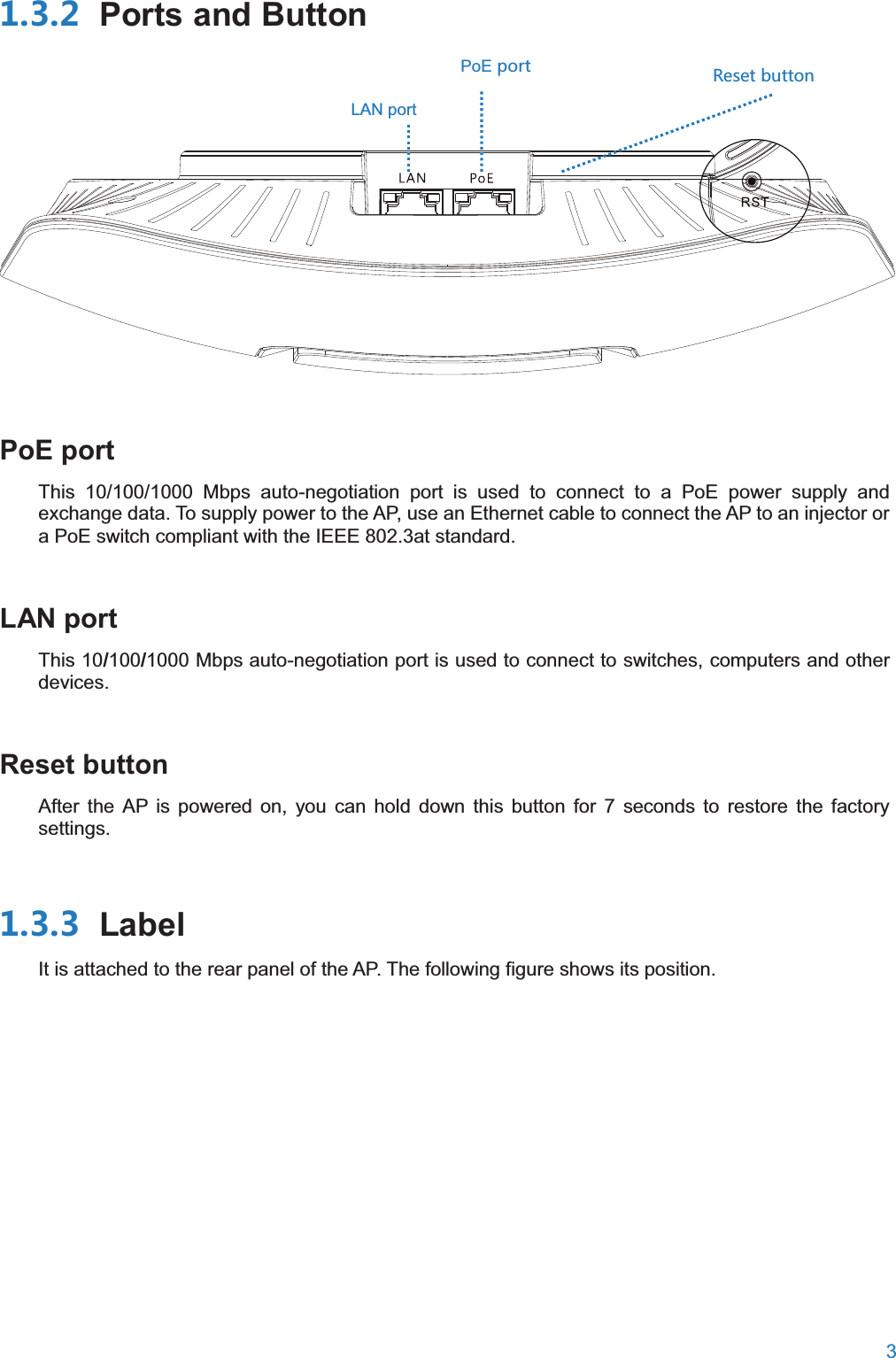  3   Ports and Button     PoE portThis 10/100/1000 Mbps auto-negotiation port is used to connect to a PoE power supply and exchange data. To supply power to the AP, use an Ethernet cable to connect the AP to an injector or a PoE switch compliant with the IEEE 802.3at standard. LAN portThis 10/100/1000 Mbps auto-negotiation port is used to connect to switches, computers and other devices. Reset buttonAfter the AP is powered on, you can hold down this button for 7 seconds to restore the factory settings.  LabelIt is attached to the rear panel of the AP. The following figure shows its position. 8KYKZH[ZZUT PoEVUXZLAN port 