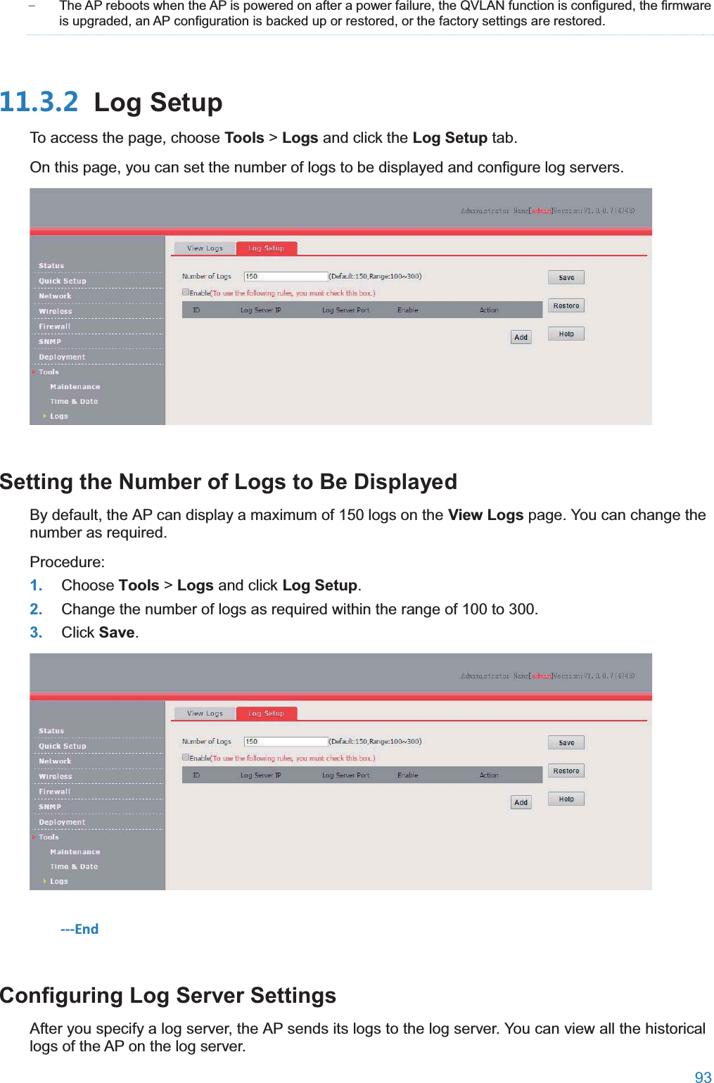  93  − The AP reboots when the AP is powered on after a power failure, the QVLAN function is configured, the firmware is upgraded, an AP configuration is backed up or restored, or the factory settings are restored.  Log SetupTo access the page, choose Tools &gt; Logs and click the Log Setup tab. On this page, you can set the number of logs to be displayed and configure log servers.  Setting the Number of Logs to Be DisplayedBy default, the AP can display a maximum of 150 logs on the View Logs page. You can change the number as required. Procedure: 1. Choose Tools &gt; Logs and click Log Setup. 2. Change the number of logs as required within the range of 100 to 300. 3. Click Save.  ---End Configuring Log Server SettingsAfter you specify a log server, the AP sends its logs to the log server. You can view all the historical logs of the AP on the log server. 