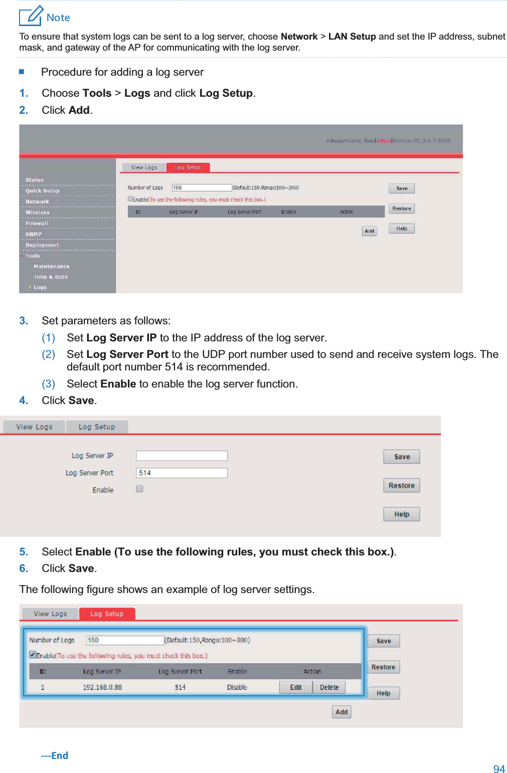  94  4UZK To ensure that system logs can be sent to a log server, choose Network &gt; LAN Setup and set the IP address, subnet mask, and gateway of the AP for communicating with the log server.  Procedure for adding a log server 1. Choose Tools &gt; Logs and click Log Setup. 2. Click Add.  3. Set parameters as follows: (1)  Set Log Server IP to the IP address of the log server. (2)  Set Log Server Port to the UDP port number used to send and receive system logs. The default port number 514 is recommended. (3)  Select Enable to enable the log server function. 4. Click Save.  5. Select Enable (To use the following rules, you must check this box.). 6. Click Save. The following figure shows an example of log server settings.  ---End 