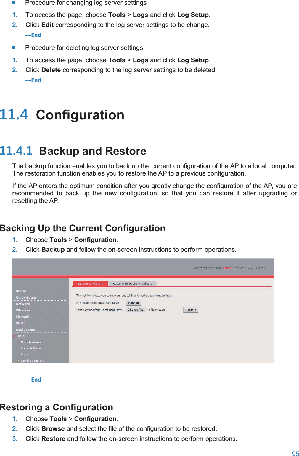  95   Procedure for changing log server settings 1. To access the page, choose Tools &gt; Logs and click Log Setup. 2. Click Edit corresponding to the log server settings to be change. ---End  Procedure for deleting log server settings 1. To access the page, choose Tools &gt; Logs and click Log Setup. 2. Click Delete corresponding to the log server settings to be deleted. ---End  Configuration Backup and RestoreThe backup function enables you to back up the current configuration of the AP to a local computer. The restoration function enables you to restore the AP to a previous configuration. If the AP enters the optimum condition after you greatly change the configuration of the AP, you are recommended to back up the new configuration, so that you can restore it after upgrading or resetting the AP. Backing Up the Current Configuration1. Choose Tools &gt; Configuration. 2. Click Backup and follow the on-screen instructions to perform operations.  ---End Restoring a Configuration1. Choose Tools &gt; Configuration. 2. Click Browse and select the file of the configuration to be restored. 3. Click Restore and follow the on-screen instructions to perform operations. 