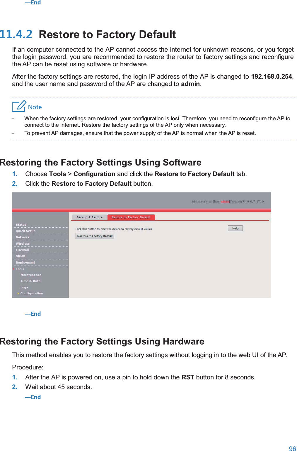 96  ---End  Restore to Factory DefaultIf an computer connected to the AP cannot access the internet for unknown reasons, or you forget the login password, you are recommended to restore the router to factory settings and reconfigure the AP can be reset using software or hardware. After the factory settings are restored, the login IP address of the AP is changed to 192.168.0.254, and the user name and password of the AP are changed to admin. 4UZK − When the factory settings are restored, your configuration is lost. Therefore, you need to reconfigure the AP to connect to the internet. Restore the factory settings of the AP only when necessary. − To prevent AP damages, ensure that the power supply of the AP is normal when the AP is reset. Restoring the Factory Settings Using Software1. Choose Tools &gt; Configuration and click the Restore to Factory Default tab. 2. Click the Restore to Factory Default button.  ---End Restoring the Factory Settings Using HardwareThis method enables you to restore the factory settings without logging in to the web UI of the AP. Procedure: 1. After the AP is powered on, use a pin to hold down the RST button for 8 seconds. 2. Wait about 45 seconds. ---End 