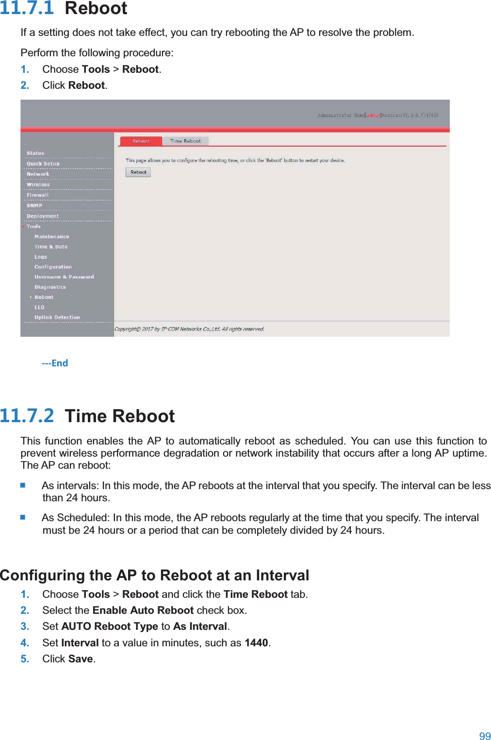  99   RebootIf a setting does not take effect, you can try rebooting the AP to resolve the problem. Perform the following procedure: 1. Choose Tools &gt; Reboot. 2. Click Reboot.  ---End  Time RebootThis function enables the AP to automatically reboot as scheduled. You can use this function to prevent wireless performance degradation or network instability that occurs after a long AP uptime. The AP can reboot:  As intervals: In this mode, the AP reboots at the interval that you specify. The interval can be less than 24 hours.  As Scheduled: In this mode, the AP reboots regularly at the time that you specify. The interval must be 24 hours or a period that can be completely divided by 24 hours. Configuring the AP to Reboot at an Interval1. Choose Tools &gt; Reboot and click the Time Reboot tab. 2. Select the Enable Auto Reboot check box. 3. Set AUTO Reboot Type to As Interval. 4. Set Interval to a value in minutes, such as 1440. 5. Click Save. 