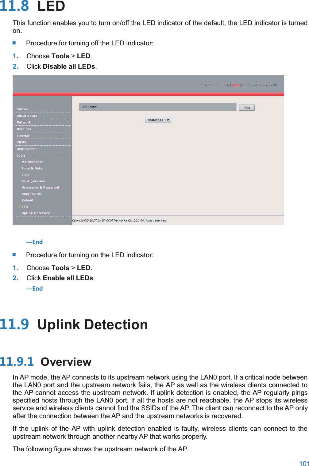  101   LEDThis function enables you to turn on/off the LED indicator of the default, the LED indicator is turned on.  Procedure for turning off the LED indicator: 1. Choose Tools &gt; LED. 2. Click Disable all LEDs.  ---End  Procedure for turning on the LED indicator: 1. Choose Tools &gt; LED. 2. Click Enable all LEDs. ---End  Uplink Detection OverviewIn AP mode, the AP connects to its upstream network using the LAN0 port. If a critical node between the LAN0 port and the upstream network fails, the AP as well as the wireless clients connected to the AP cannot access the upstream network. If uplink detection is enabled, the AP regularly pings specified hosts through the LAN0 port. If all the hosts are not reachable, the AP stops its wireless service and wireless clients cannot find the SSIDs of the AP. The client can reconnect to the AP only after the connection between the AP and the upstream networks is recovered. If the uplink of the AP with uplink detection enabled is faulty, wireless clients can connect to the upstream network through another nearby AP that works properly. The following figure shows the upstream network of the AP. 