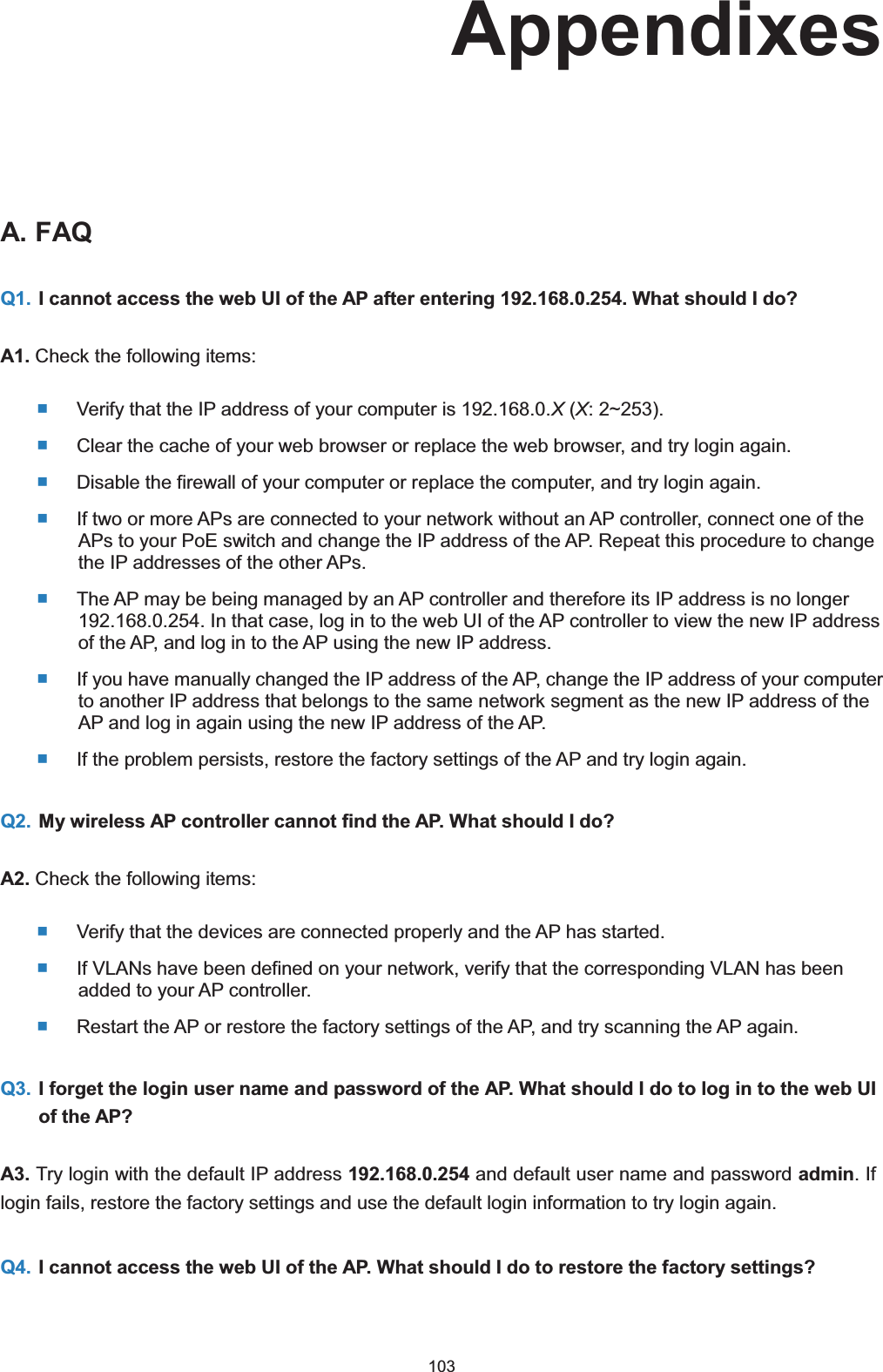  103 AppendixesA. FAQQ1. I cannot access the web UI of the AP after entering 192.168.0.254. What should I do?A1. Check the following items:  Verify that the IP address of your computer is 192.168.0.X (X: 2~253).  Clear the cache of your web browser or replace the web browser, and try login again.  Disable the firewall of your computer or replace the computer, and try login again.  If two or more APs are connected to your network without an AP controller, connect one of the APs to your PoE switch and change the IP address of the AP. Repeat this procedure to change the IP addresses of the other APs.  The AP may be being managed by an AP controller and therefore its IP address is no longer 192.168.0.254. In that case, log in to the web UI of the AP controller to view the new IP address of the AP, and log in to the AP using the new IP address.  If you have manually changed the IP address of the AP, change the IP address of your computer to another IP address that belongs to the same network segment as the new IP address of the AP and log in again using the new IP address of the AP.  If the problem persists, restore the factory settings of the AP and try login again. Q2. My wireless AP controller cannot find the AP. What should I do?A2. Check the following items:  Verify that the devices are connected properly and the AP has started.  If VLANs have been defined on your network, verify that the corresponding VLAN has been added to your AP controller.  Restart the AP or restore the factory settings of the AP, and try scanning the AP again. Q3. I forget the login user name and password of the AP. What should I do to log in to the web UI of the AP?A3. Try login with the default IP address 192.168.0.254 and default user name and password admin. If login fails, restore the factory settings and use the default login information to try login again. Q4. I cannot access the web UI of the AP. What should I do to restore the factory settings?