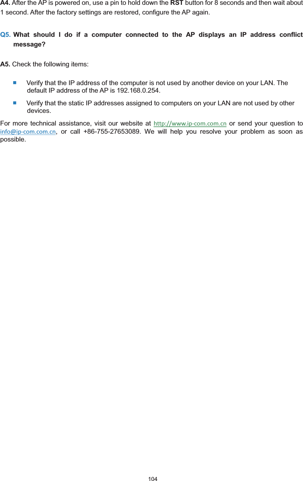  104 A4. After the AP is powered on, use a pin to hold down the RST button for 8 seconds and then wait about 1 second. After the factory settings are restored, configure the AP again. Q5. What should I do if a computer connected to the AP displays an IP address conflict message?A5. Check the following items:  Verify that the IP address of the computer is not used by another device on your LAN. The default IP address of the AP is 192.168.0.254.  Verify that the static IP addresses assigned to computers on your LAN are not used by other devices. For more technical assistance, visit our website at http://www.ip-com.com.cn or send your question to info@ip-com.com.cn, or call +86-755-27653089. We will help you resolve your problem as soon as possible. 