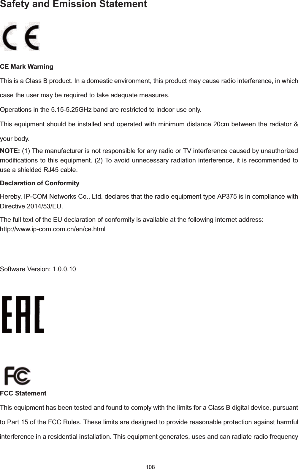  108 Safety and Emission Statement CE Mark WarningThis is a Class B product. In a domestic environment, this product may cause radio interference, in which case the user may be required to take adequate measures.Operations in the 5.15-5.25GHz band are restricted to indoor use only. This equipment should be installed and operated with minimum distance 20cm between the radiator &amp; your body. NOTE: (1) The manufacturer is not responsible for any radio or TV interference caused by unauthorized modifications to this equipment. (2) To avoid unnecessary radiation interference, it is recommended to use a shielded RJ45 cable. Declaration of ConformityHereby, IP-COM Networks Co., Ltd. declares that the radio equipment type AP375 is in compliance with Directive 2014/53/EU. The full text of the EU declaration of conformity is available at the following internet address: http://www.ip-com.com.cn/en/ce.html Software Version: 1.0.0.10          FCC StatementThis equipment has been tested and found to comply with the limits for a Class B digital device, pursuant to Part 15 of the FCC Rules. These limits are designed to provide reasonable protection against harmful interference in a residential installation. This equipment generates, uses and can radiate radio frequency 