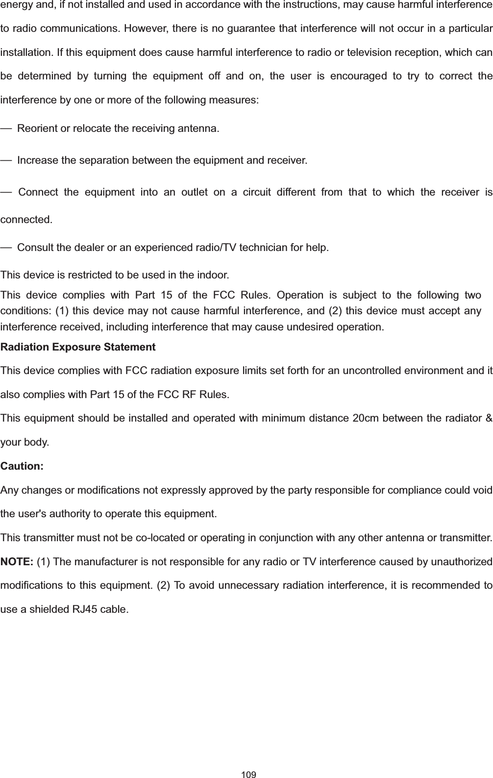  109 energy and, if not installed and used in accordance with the instructions, may cause harmful interference to radio communications. However, there is no guarantee that interference will not occur in a particular installation. If this equipment does cause harmful interference to radio or television reception, which can be determined by turning the equipment off and on, the user is encouraged to try to correct the interference by one or more of the following measures: ȍ  Reorient or relocate the receiving antenna. ȍ  Increase the separation between the equipment and receiver. ȍ Connect the equipment into an outlet on a circuit different from that to which the receiver is connected. ȍ  Consult the dealer or an experienced radio/TV technician for help.This device is restricted to be used in the indoor.This device complies with Part 15 of the FCC Rules. Operation is subject to the following two conditions: (1) this device may not cause harmful interference, and (2) this device must accept any interference received, including interference that may cause undesired operation.   Radiation Exposure StatementThis device complies with FCC radiation exposure limits set forth for an uncontrolled environment and it also complies with Part 15 of the FCC RF Rules.   This equipment should be installed and operated with minimum distance 20cm between the radiator &amp; your body. Caution: Any changes or modifications not expressly approved by the party responsible for compliance could void the user&apos;s authority to operate this equipment. This transmitter must not be co-located or operating in conjunction with any other antenna or transmitter. NOTE: (1) The manufacturer is not responsible for any radio or TV interference caused by unauthorized modifications to this equipment. (2) To avoid unnecessary radiation interference, it is recommended to use a shielded RJ45 cable.   