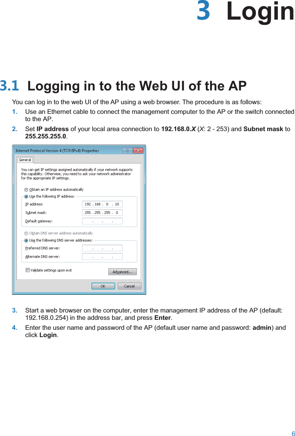  6   Login Logging in to the Web UI of the APYou can log in to the web UI of the AP using a web browser. The procedure is as follows: 1. Use an Ethernet cable to connect the management computer to the AP or the switch connected to the AP.2. Set IP address of your local area connection to 192.168.0.X (X: 2 - 253) and Subnet mask to 255.255.255.0.  3. Start a web browser on the computer, enter the management IP address of the AP (default: 192.168.0.254) in the address bar, and press Enter. 4. Enter the user name and password of the AP (default user name and password: admin) and click Login. 