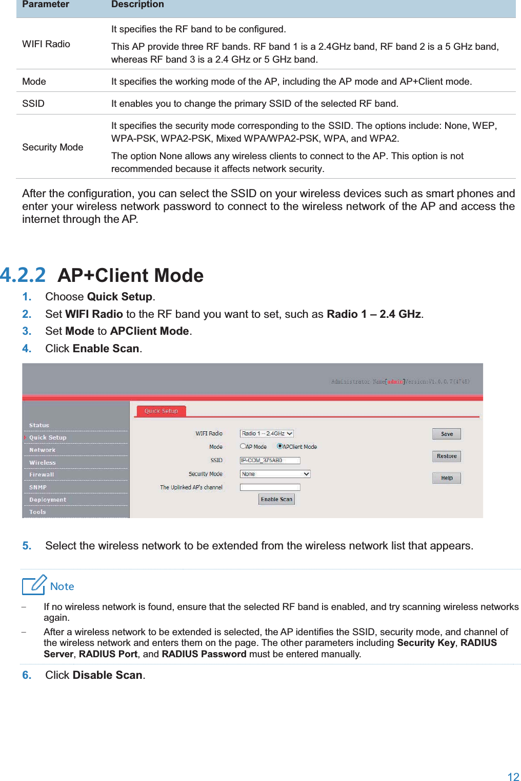  12  ParameterDescriptionWIFI Radio It specifies the RF band to be configured. This AP provide three RF bands. RF band 1 is a 2.4GHz band, RF band 2 is a 5 GHz band, whereas RF band 3 is a 2.4 GHz or 5 GHz band. Mode It specifies the working mode of the AP, including the AP mode and AP+Client mode. SSID It enables you to change the primary SSID of the selected RF band. Security Mode It specifies the security mode corresponding to the SSID. The options include: None, WEP, WPA-PSK, WPA2-PSK, Mixed WPA/WPA2-PSK, WPA, and WPA2. The option None allows any wireless clients to connect to the AP. This option is not recommended because it affects network security. After the configuration, you can select the SSID on your wireless devices such as smart phones and enter your wireless network password to connect to the wireless network of the AP and access the internet through the AP.  AP+Client Mode1. Choose Quick Setup. 2. Set WIFI Radio to the RF band you want to set, such as Radio 1 –2.4 GHz. 3. Set Mode to APClient Mode. 4. Click Enable Scan.  5. Select the wireless network to be extended from the wireless network list that appears. 4UZK − If no wireless network is found, ensure that the selected RF band is enabled, and try scanning wireless networks again. − After a wireless network to be extended is selected, the AP identifies the SSID, security mode, and channel of the wireless network and enters them on the page. The other parameters including Security Key, RADIUS Server, RADIUS Port, and RADIUS Password must be entered manually. 6. Click Disable Scan. 