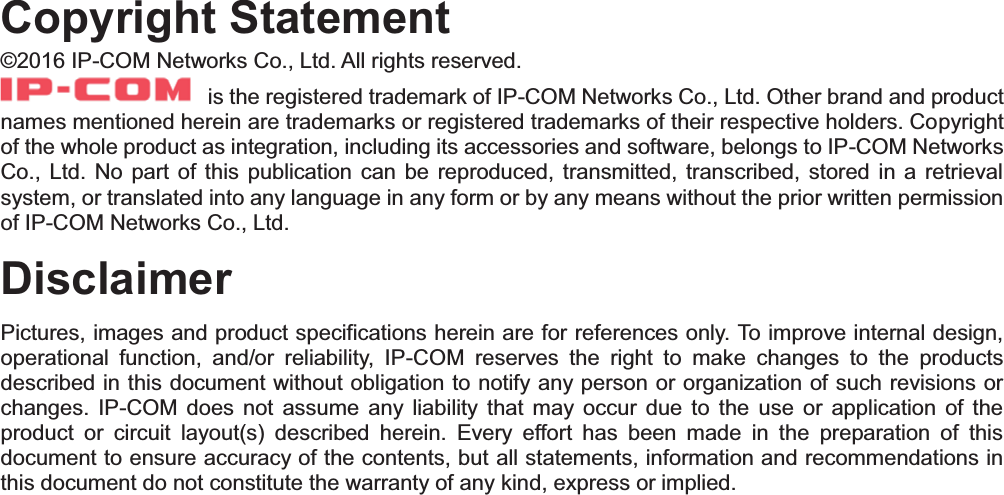    Copyright Statement©2016 IP-COM Networks Co., Ltd. All rights reserved.   is the registered trademark of IP-COM Networks Co., Ltd. Other brand and product names mentioned herein are trademarks or registered trademarks of their respective holders. Copyright of the whole product as integration, including its accessories and software, belongs to IP-COM Networks Co., Ltd. No part of this publication can be reproduced, transmitted, transcribed, stored in a retrieval system, or translated into any language in any form or by any means without the prior written permission of IP-COM Networks Co., Ltd. Disclaimer Pictures, images and product specifications herein are for references only. To improve internal design, operational function, and/or reliability, IP-COM reserves the right to make changes to the products described in this document without obligation to notify any person or organization of such revisions or changes. IP-COM does not assume any liability that may occur due to the use or application of the product or circuit layout(s) described herein. Every effort has been made in the preparation of this document to ensure accuracy of the contents, but all statements, information and recommendations in this document do not constitute the warranty of any kind, express or implied. 