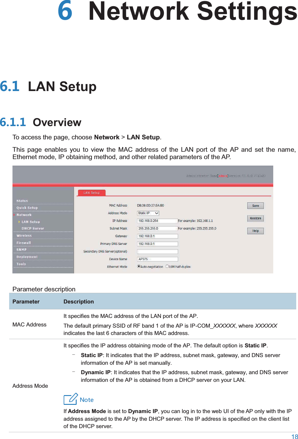  18   Network Settings LAN Setup OverviewTo access the page, choose Network &gt; LAN Setup. This page enables you to view the MAC address of the LAN port of the AP and set the name, Ethernet mode, IP obtaining method, and other related parameters of the AP.  Parameter description ParameterDescriptionMAC Address It specifies the MAC address of the LAN port of the AP. The default primary SSID of RF band 1 of the AP is IP-COM_XXXXXX, where XXXXXX indicates the last 6 characters of this MAC address. Address Mode It specifies the IP address obtaining mode of the AP. The default option is Static IP. − Static IP: It indicates that the IP address, subnet mask, gateway, and DNS server information of the AP is set manually. − Dynamic IP: It indicates that the IP address, subnet mask, gateway, and DNS server information of the AP is obtained from a DHCP server on your LAN. 4UZKIfAddress Mode is set to Dynamic IP, you can log in to the web UI of the AP only with the IP address assigned to the AP by the DHCP server. The IP address is specified on the client list of the DHCP server. 