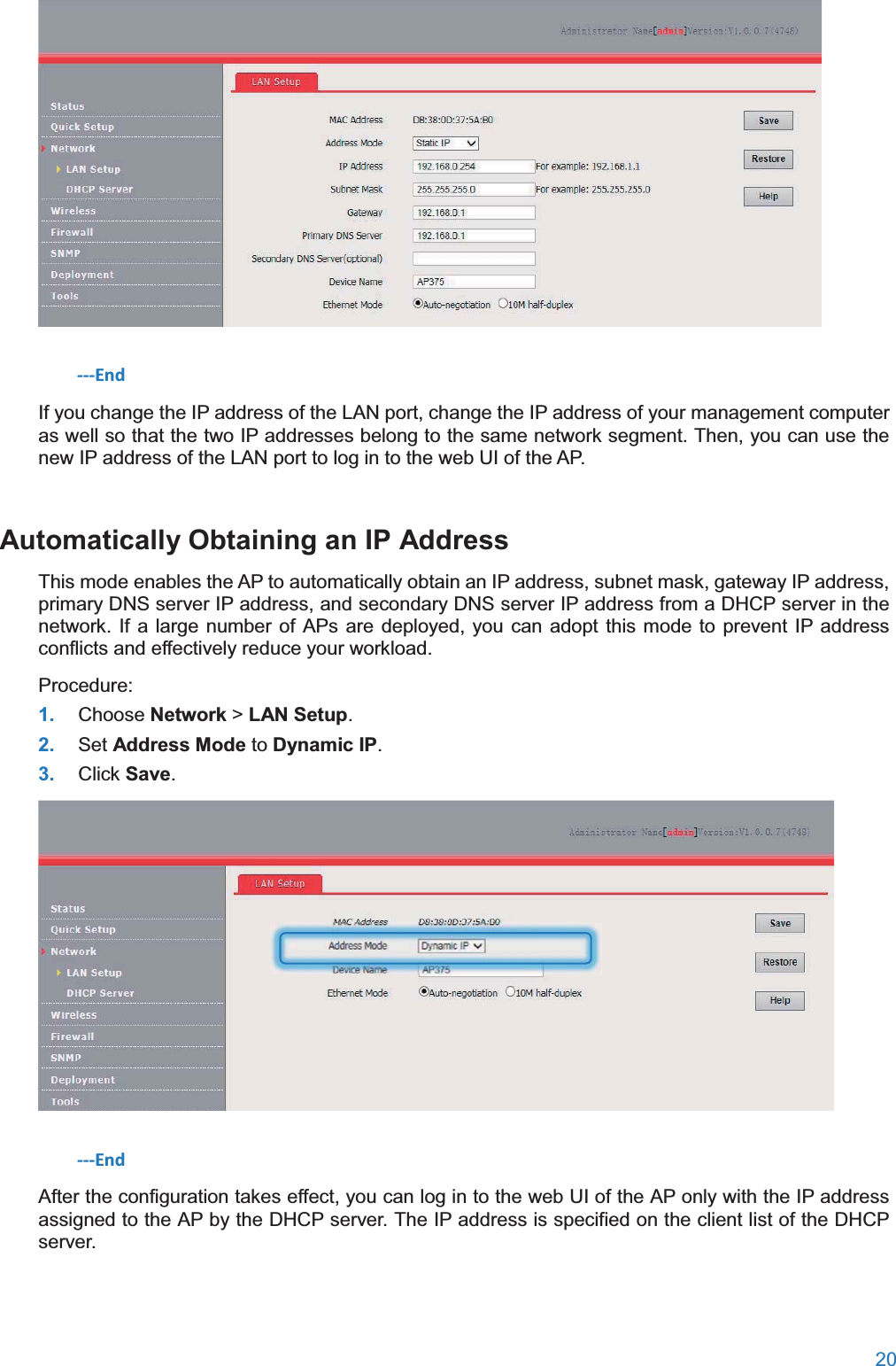  20   ---End If you change the IP address of the LAN port, change the IP address of your management computer as well so that the two IP addresses belong to the same network segment. Then, you can use the new IP address of the LAN port to log in to the web UI of the AP. Automatically Obtaining an IP AddressThis mode enables the AP to automatically obtain an IP address, subnet mask, gateway IP address, primary DNS server IP address, and secondary DNS server IP address from a DHCP server in the network. If a large number of APs are deployed, you can adopt this mode to prevent IP address conflicts and effectively reduce your workload. Procedure: 1. Choose Network &gt; LAN Setup. 2. Set Address Mode to Dynamic IP. 3. Click Save.  ---End After the configuration takes effect, you can log in to the web UI of the AP only with the IP address assigned to the AP by the DHCP server. The IP address is specified on the client list of the DHCP server. 