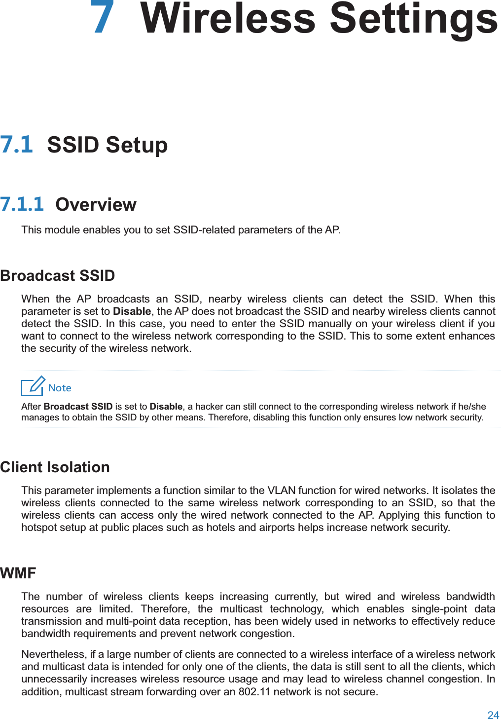  24   Wireless Settings SSID Setup OverviewThis module enables you to set SSID-related parameters of the AP. Broadcast SSIDWhen the AP broadcasts an SSID, nearby wireless clients can detect the SSID. When this parameter is set to Disable, the AP does not broadcast the SSID and nearby wireless clients cannot detect the SSID. In this case, you need to enter the SSID manually on your wireless client if you want to connect to the wireless network corresponding to the SSID. This to some extent enhances the security of the wireless network. 4UZK After Broadcast SSID is set to Disable, a hacker can still connect to the corresponding wireless network if he/she manages to obtain the SSID by other means. Therefore, disabling this function only ensures low network security. Client IsolationThis parameter implements a function similar to the VLAN function for wired networks. It isolates the wireless clients connected to the same wireless network corresponding to an SSID, so that the wireless clients can access only the wired network connected to the AP. Applying this function to hotspot setup at public places such as hotels and airports helps increase network security. WMFThe number of wireless clients keeps increasing currently, but wired and wireless bandwidth resources are limited. Therefore, the multicast technology, which enables single-point data transmission and multi-point data reception, has been widely used in networks to effectively reduce bandwidth requirements and prevent network congestion. Nevertheless, if a large number of clients are connected to a wireless interface of a wireless network and multicast data is intended for only one of the clients, the data is still sent to all the clients, which unnecessarily increases wireless resource usage and may lead to wireless channel congestion. In addition, multicast stream forwarding over an 802.11 network is not secure. 