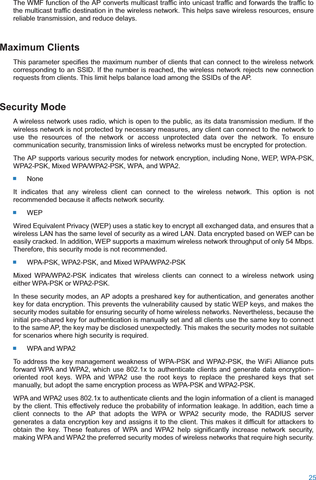  25  The WMF function of the AP converts multicast traffic into unicast traffic and forwards the traffic to the multicast traffic destination in the wireless network. This helps save wireless resources, ensure reliable transmission, and reduce delays. Maximum ClientsThis parameter specifies the maximum number of clients that can connect to the wireless network corresponding to an SSID. If the number is reached, the wireless network rejects new connection requests from clients. This limit helps balance load among the SSIDs of the AP. Security ModeA wireless network uses radio, which is open to the public, as its data transmission medium. If the wireless network is not protected by necessary measures, any client can connect to the network to use the resources of the network or access unprotected data over the network. To ensure communication security, transmission links of wireless networks must be encrypted for protection. The AP supports various security modes for network encryption, including None, WEP, WPA-PSK, WPA2-PSK, Mixed WPA/WPA2-PSK, WPA, and WPA2.  None It indicates that any wireless client can connect to the wireless network. This option is not recommended because it affects network security.  WEP Wired Equivalent Privacy (WEP) uses a static key to encrypt all exchanged data, and ensures that a wireless LAN has the same level of security as a wired LAN. Data encrypted based on WEP can be easily cracked. In addition, WEP supports a maximum wireless network throughput of only 54 Mbps. Therefore, this security mode is not recommended.  WPA-PSK, WPA2-PSK, and Mixed WPA/WPA2-PSKMixed WPA/WPA2-PSK indicates that wireless clients can connect to a wireless network using either WPA-PSK or WPA2-PSK. In these security modes, an AP adopts a preshared key for authentication, and generates another key for data encryption. This prevents the vulnerability caused by static WEP keys, and makes the security modes suitable for ensuring security of home wireless networks. Nevertheless, because the initial pre-shared key for authentication is manually set and all clients use the same key to connect to the same AP, the key may be disclosed unexpectedly. This makes the security modes not suitable for scenarios where high security is required.  WPA and WPA2To address the key management weakness of WPA-PSK and WPA2-PSK, the WiFi Alliance puts forward WPA and WPA2, which use 802.1x to authenticate clients and generate data encryption–oriented root keys. WPA and WPA2 use the root keys to replace the preshared keys that set manually, but adopt the same encryption process as WPA-PSK and WPA2-PSK. WPA and WPA2 uses 802.1x to authenticate clients and the login information of a client is managed by the client. This effectively reduce the probability of information leakage. In addition, each time a client connects to the AP that adopts the WPA or WPA2 security mode, the RADIUS server generates a data encryption key and assigns it to the client. This makes it difficult for attackers to obtain the key. These features of WPA and WPA2 help significantly increase network security, making WPA and WPA2 the preferred security modes of wireless networks that require high security. 