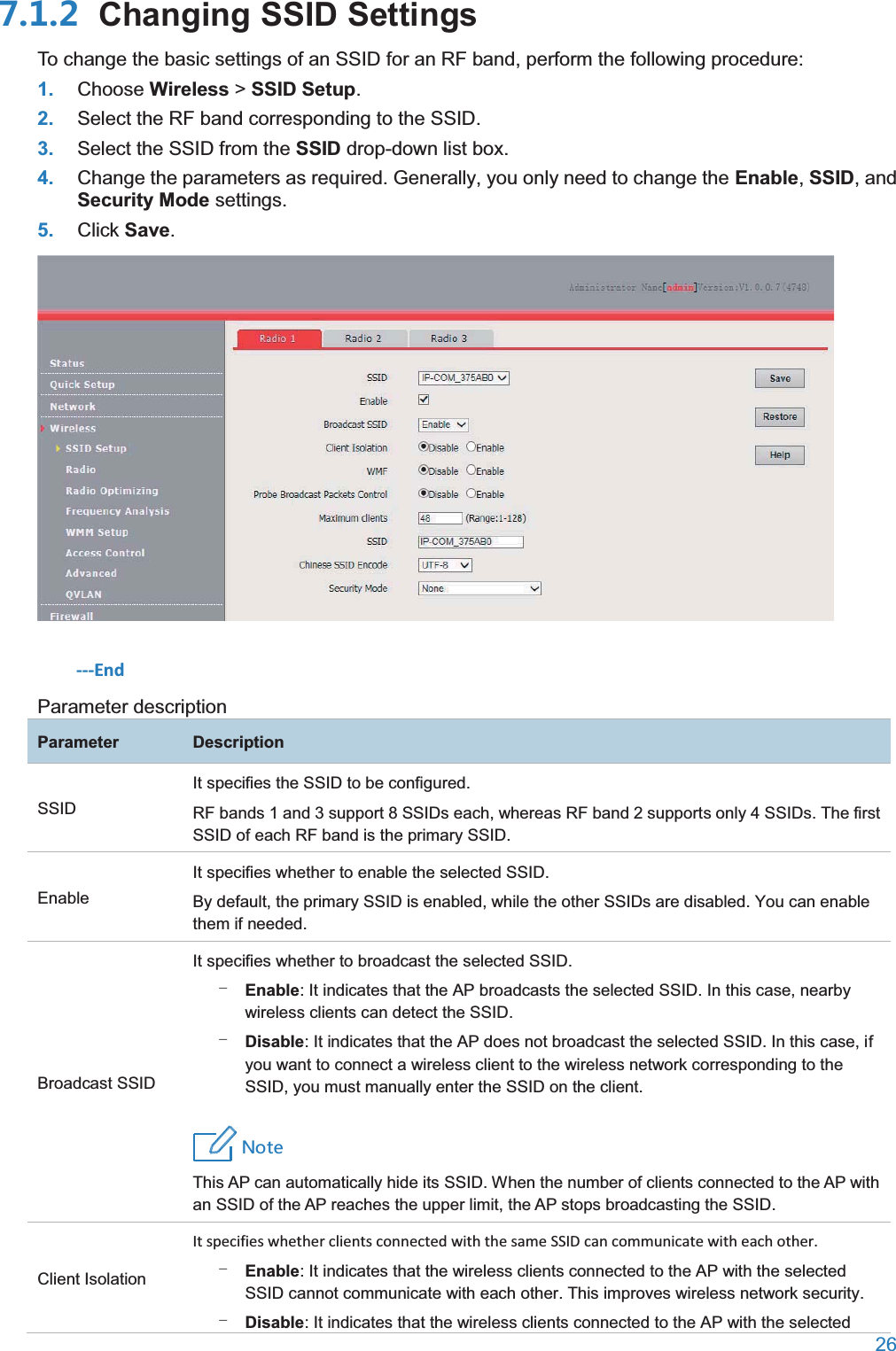  26   Changing SSID SettingsTo change the basic settings of an SSID for an RF band, perform the following procedure: 1. Choose Wireless &gt; SSID Setup. 2. Select the RF band corresponding to the SSID. 3. Select the SSID from the SSID drop-down list box. 4. Change the parameters as required. Generally, you only need to change the Enable, SSID, and Security Mode settings. 5. Click Save.  ---End Parameter description ParameterDescriptionSSID It specifies the SSID to be configured. RF bands 1 and 3 support 8 SSIDs each, whereas RF band 2 supports only 4 SSIDs. The first SSID of each RF band is the primary SSID. Enable It specifies whether to enable the selected SSID. By default, the primary SSID is enabled, while the other SSIDs are disabled. You can enable them if needed. Broadcast SSID It specifies whether to broadcast the selected SSID. − Enable: It indicates that the AP broadcasts the selected SSID. In this case, nearby wireless clients can detect the SSID. − Disable: It indicates that the AP does not broadcast the selected SSID. In this case, if you want to connect a wireless client to the wireless network corresponding to the SSID, you must manually enter the SSID on the client. 4UZK This AP can automatically hide its SSID. When the number of clients connected to the AP with an SSID of the AP reaches the upper limit, the AP stops broadcasting the SSID. Client Isolation It specifies whether clients connected with the same SSID can communicate with each other. − Enable: It indicates that the wireless clients connected to the AP with the selected SSID cannot communicate with each other. This improves wireless network security. − Disable: It indicates that the wireless clients connected to the AP with the selected 