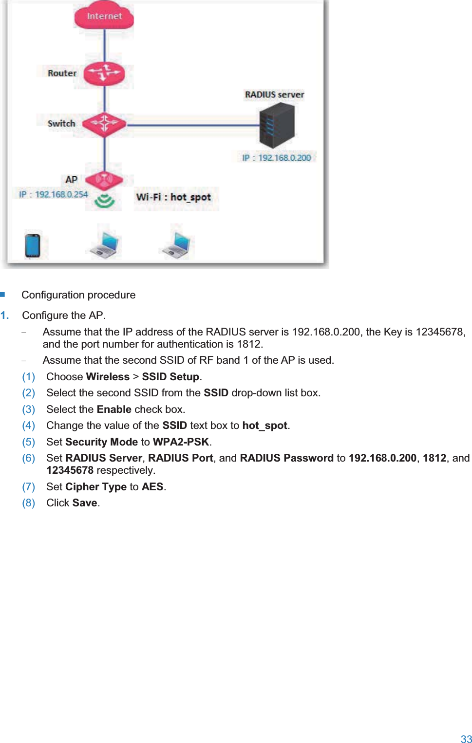  33    Configuration procedure 1. Configure the AP. − Assume that the IP address of the RADIUS server is 192.168.0.200, the Key is 12345678, and the port number for authentication is 1812. − Assume that the second SSID of RF band 1 of the AP is used. (1)  Choose Wireless &gt; SSID Setup. (2)  Select the second SSID from the SSID drop-down list box. (3)  Select the Enable check box. (4)  Change the value of the SSID text box to hot_spot. (5)  Set Security Mode to WPA2-PSK. (6)  Set RADIUS Server, RADIUS Port, and RADIUS Password to 192.168.0.200, 1812, and 12345678 respectively. (7)  Set Cipher Type to AES. (8)  Click Save. 