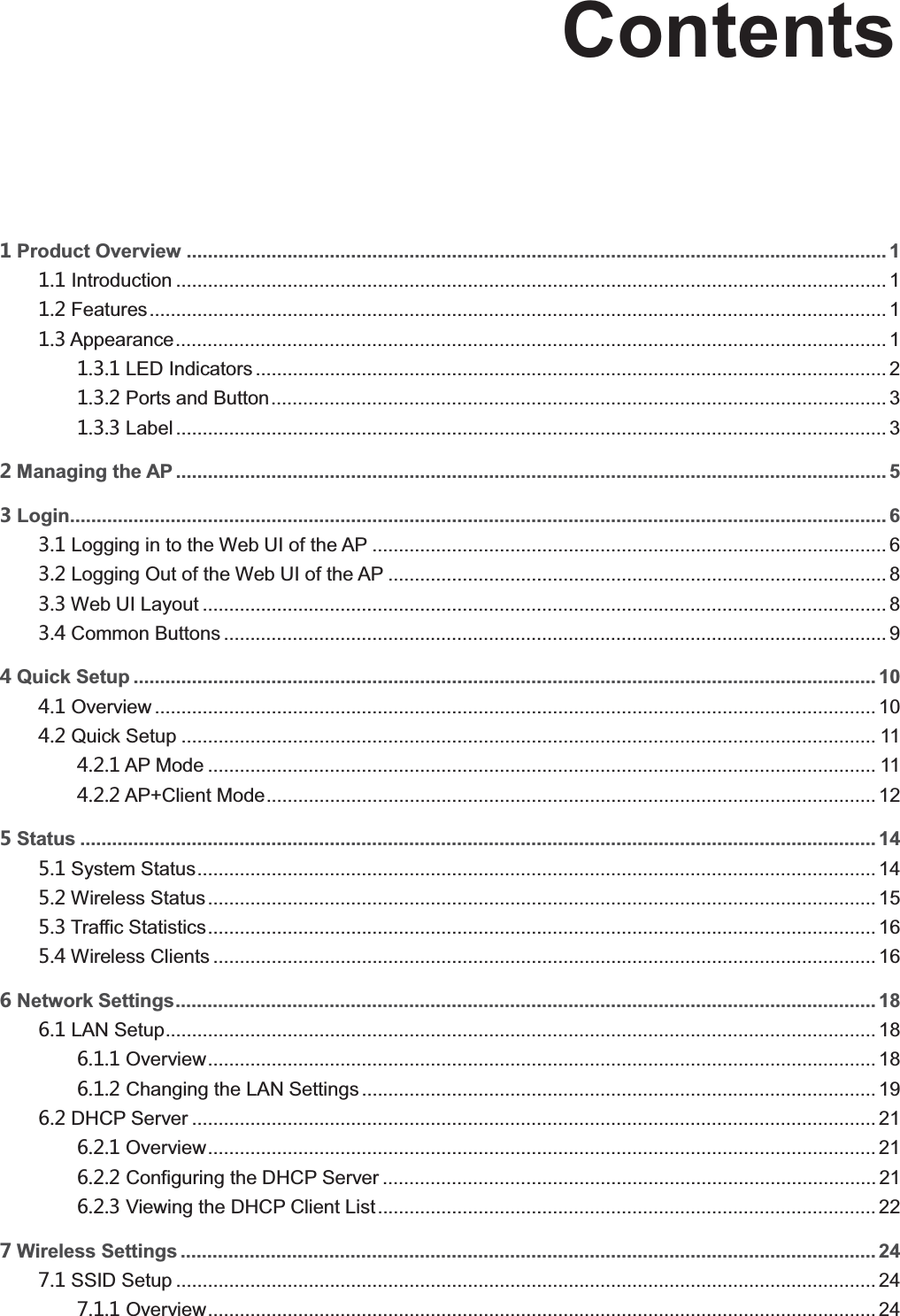   ContentsProduct Overview .................................................................................................................................... 1  Introduction ...................................................................................................................................... 1  Features ........................................................................................................................................... 1  Appearance ...................................................................................................................................... 1  LED Indicators ....................................................................................................................... 2  Ports and Button .................................................................................................................... 3  Label ...................................................................................................................................... 3 Managing the AP ...................................................................................................................................... 5 Login.......................................................................................................................................................... 6  Logging in to the Web UI of the AP ................................................................................................. 6  Logging Out of the Web UI of the AP .............................................................................................. 8  Web UI Layout ................................................................................................................................. 8  Common Buttons ............................................................................................................................. 9 Quick Setup ............................................................................................................................................ 10  Overview ........................................................................................................................................ 10  Quick Setup ................................................................................................................................... 11  AP Mode .............................................................................................................................. 11  AP+Client Mode ................................................................................................................... 12 Status ...................................................................................................................................................... 14  System Status ................................................................................................................................ 14  Wireless Status .............................................................................................................................. 15  Traffic Statistics .............................................................................................................................. 16  Wireless Clients ............................................................................................................................. 16 Network Settings.................................................................................................................................... 18  LAN Setup ...................................................................................................................................... 18  Overview .............................................................................................................................. 18  Changing the LAN Settings ................................................................................................. 19  DHCP Server ................................................................................................................................. 21  Overview .............................................................................................................................. 21  Configuring the DHCP Server ............................................................................................. 21  Viewing the DHCP Client List .............................................................................................. 22 Wireless Settings ................................................................................................................................... 24  SSID Setup .................................................................................................................................... 24  Overview .............................................................................................................................. 24 