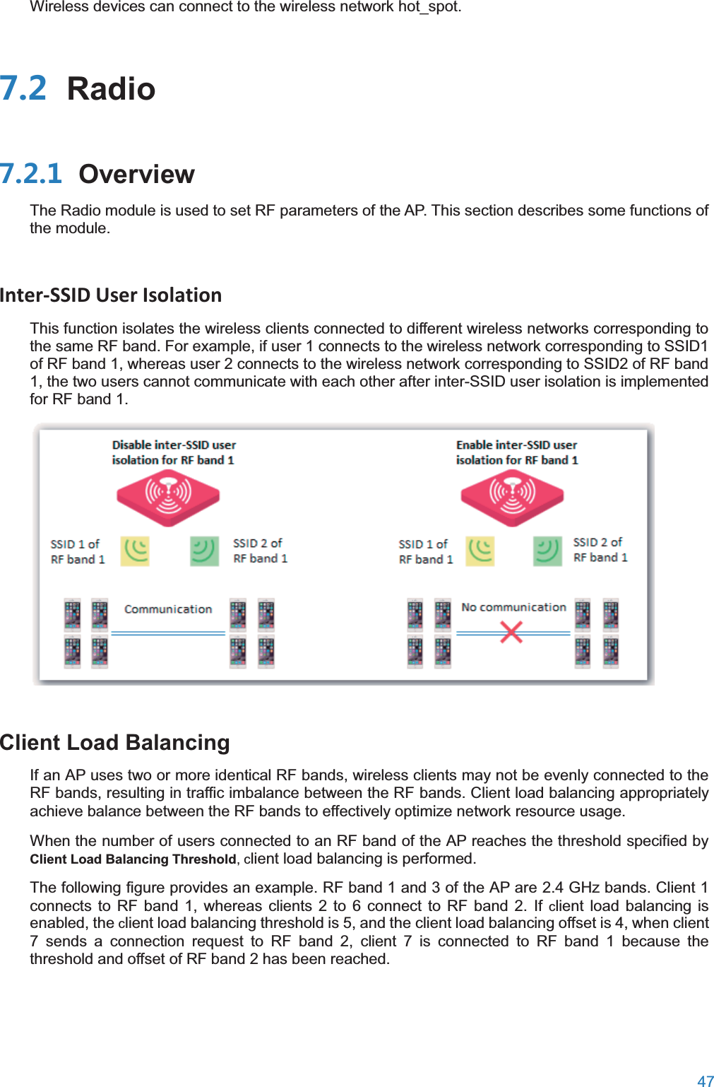  47  Wireless devices can connect to the wireless network hot_spot.  Radio OverviewThe Radio module is used to set RF parameters of the AP. This section describes some functions of the module. Inter-SSID User Isolation This function isolates the wireless clients connected to different wireless networks corresponding to the same RF band. For example, if user 1 connects to the wireless network corresponding to SSID1 of RF band 1, whereas user 2 connects to the wireless network corresponding to SSID2 of RF band 1, the two users cannot communicate with each other after inter-SSID user isolation is implemented for RF band 1.  Client Load BalancingIf an AP uses two or more identical RF bands, wireless clients may not be evenly connected to the RF bands, resulting in traffic imbalance between the RF bands. Client load balancing appropriately achieve balance between the RF bands to effectively optimize network resource usage. When the number of users connected to an RF band of the AP reaches the threshold specified byClient Load Balancing Threshold, client load balancing is performed. The following figure provides an example. RF band 1 and 3 of the AP are 2.4 GHz bands. Client 1 connects to RF band 1, whereas clients 2 to 6 connect to RF band 2. If client load balancing is enabled, the client load balancing threshold is 5, and the client load balancing offset is 4, when client 7 sends a connection request to RF band 2, client 7 is connected to RF band 1 because the threshold and offset of RF band 2 has been reached. 