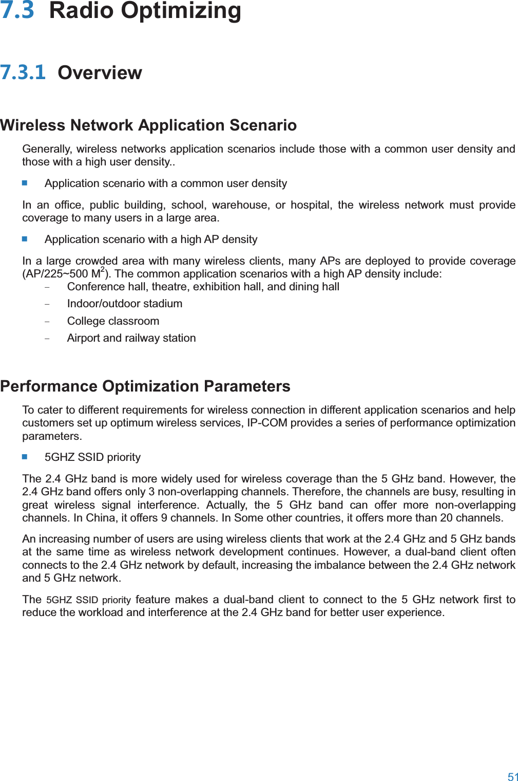  51   Radio Optimizing OverviewWireless Network Application ScenarioGenerally, wireless networks application scenarios include those with a common user density and those with a high user density..  Application scenario with a common user density In an office, public building, school, warehouse, or hospital, the wireless network must provide coverage to many users in a large area.  Application scenario with a high AP density In a large crowded area with many wireless clients, many APs are deployed to provide coverage (AP/225~500 M2). The common application scenarios with a high AP density include: − Conference hall, theatre, exhibition hall, and dining hall − Indoor/outdoor stadium − College classroom − Airport and railway station Performance Optimization ParametersTo cater to different requirements for wireless connection in different application scenarios and help customers set up optimum wireless services, IP-COM provides a series of performance optimization parameters.  5GHZ SSID priority The 2.4 GHz band is more widely used for wireless coverage than the 5 GHz band. However, the 2.4 GHz band offers only 3 non-overlapping channels. Therefore, the channels are busy, resulting in great wireless signal interference. Actually, the 5 GHz band can offer more non-overlapping channels. In China, it offers 9 channels. In Some other countries, it offers more than 20 channels. An increasing number of users are using wireless clients that work at the 2.4 GHz and 5 GHz bands at the same time as wireless network development continues. However, a dual-band client often connects to the 2.4 GHz network by default, increasing the imbalance between the 2.4 GHz network and 5 GHz network. The  5GHZ SSID priority feature makes a dual-band client to connect to the 5 GHz network first to reduce the workload and interference at the 2.4 GHz band for better user experience. 