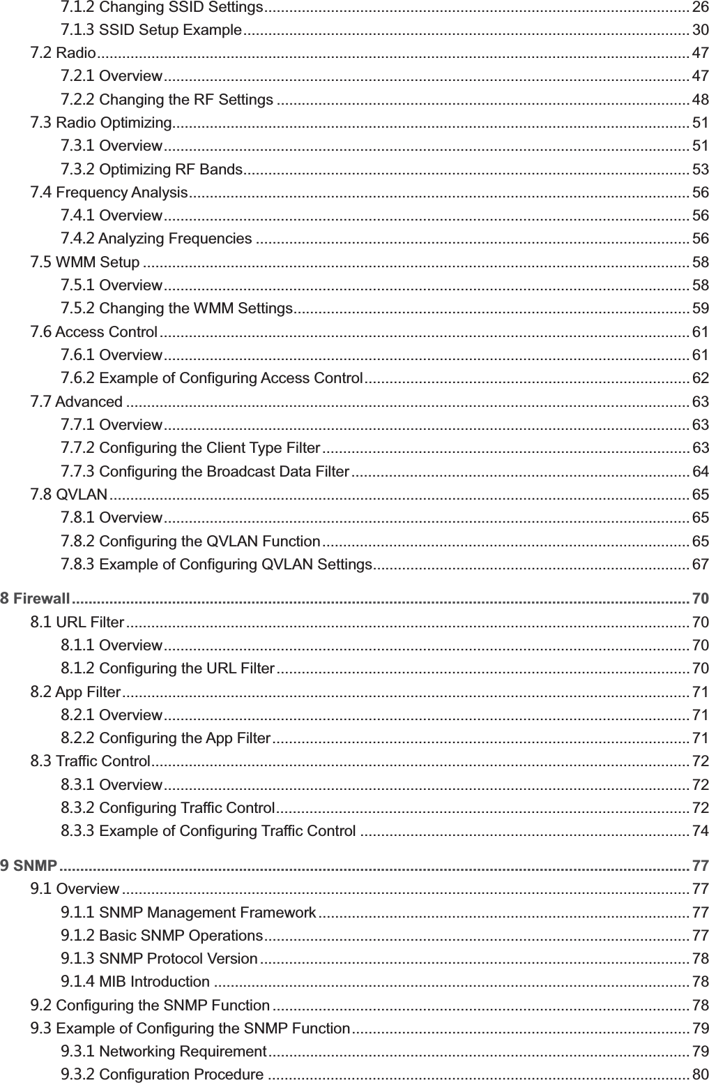    Changing SSID Settings ...................................................................................................... 26  SSID Setup Example ........................................................................................................... 30  Radio .............................................................................................................................................. 47  Overview .............................................................................................................................. 47  Changing the RF Settings ................................................................................................... 48  Radio Optimizing............................................................................................................................ 51  Overview .............................................................................................................................. 51  Optimizing RF Bands........................................................................................................... 53  Frequency Analysis ........................................................................................................................ 56  Overview .............................................................................................................................. 56  Analyzing Frequencies ........................................................................................................ 56  WMM Setup ................................................................................................................................... 58  Overview .............................................................................................................................. 58  Changing the WMM Settings ............................................................................................... 59  Access Control ............................................................................................................................... 61  Overview .............................................................................................................................. 61  Example of Configuring Access Control .............................................................................. 62  Advanced ....................................................................................................................................... 63  Overview .............................................................................................................................. 63  Configuring the Client Type Filter ........................................................................................ 63  Configuring the Broadcast Data Filter ................................................................................. 64  QVLAN ........................................................................................................................................... 65  Overview .............................................................................................................................. 65  Configuring the QVLAN Function ........................................................................................ 65  Example of Configuring QVLAN Settings............................................................................ 67 Firewall.................................................................................................................................................... 70  URL Filter ....................................................................................................................................... 70  Overview .............................................................................................................................. 70  Configuring the URL Filter ................................................................................................... 70  App Filter ........................................................................................................................................ 71  Overview .............................................................................................................................. 71  Configuring the App Filter .................................................................................................... 71  Traffic Control ................................................................................................................................. 72  Overview .............................................................................................................................. 72  Configuring Traffic Control ................................................................................................... 72  Example of Configuring Traffic Control ............................................................................... 74 SNMP ....................................................................................................................................................... 77  Overview ........................................................................................................................................ 77  SNMP Management Framework ......................................................................................... 77  Basic SNMP Operations ...................................................................................................... 77  SNMP Protocol Version ....................................................................................................... 78  MIB Introduction .................................................................................................................. 78  Configuring the SNMP Function .................................................................................................... 78  Example of Configuring the SNMP Function ................................................................................. 79  Networking Requirement ..................................................................................................... 79  Configuration Procedure ..................................................................................................... 80 