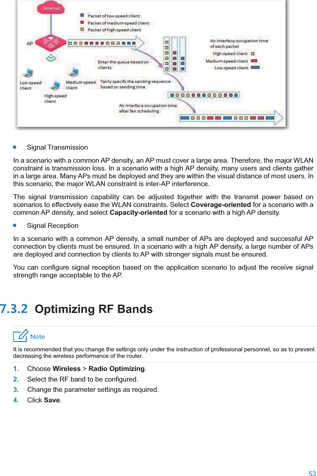  53    Signal Transmission In a scenario with a common AP density, an AP must cover a large area. Therefore, the major WLAN constraint is transmission loss. In a scenario with a high AP density, many users and clients gather in a large area. Many APs must be deployed and they are within the visual distance of most users. In this scenario, the major WLAN constraint is inter-AP interference. The signal transmission capability can be adjusted together with the transmit power based on scenarios to effectively ease the WLAN constraints. Select Coverage-oriented for a scenario with a common AP density, and select Capacity-oriented for a scenario with a high AP density.  Signal Reception In a scenario with a common AP density, a small number of APs are deployed and successful AP connection by clients must be ensured. In a scenario with a high AP density, a large number of APs are deployed and connection by clients to AP with stronger signals must be ensured. You can configure signal reception based on the application scenario to adjust the receive signal strength range acceptable to the AP.  Optimizing RF Bands4UZK It is recommended that you change the settings only under the instruction of professional personnel, so as to prevent decreasing the wireless performance of the router. 1. Choose Wireless &gt; Radio Optimizing. 2. Select the RF band to be configured. 3. Change the parameter settings as required. 4. Click Save. 