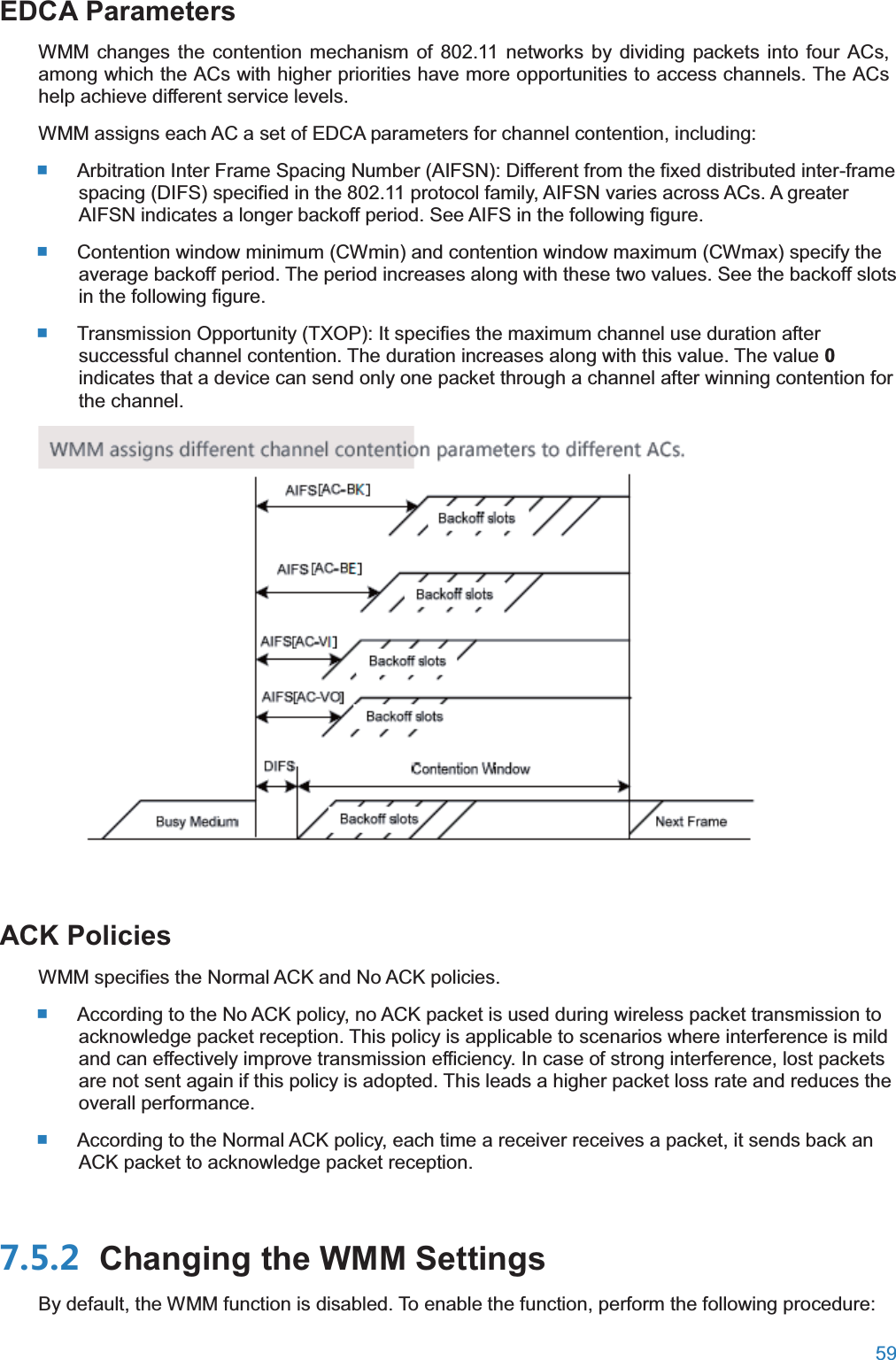  59  EDCA ParametersWMM changes the contention mechanism of 802.11 networks by dividing packets into four ACs, among which the ACs with higher priorities have more opportunities to access channels. The ACs help achieve different service levels. WMM assigns each AC a set of EDCA parameters for channel contention, including:  Arbitration Inter Frame Spacing Number (AIFSN): Different from the fixed distributed inter-frame spacing (DIFS) specified in the 802.11 protocol family, AIFSN varies across ACs. A greater AIFSN indicates a longer backoff period. See AIFS in the following figure.  Contention window minimum (CWmin) and contention window maximum (CWmax) specify the average backoff period. The period increases along with these two values. See the backoff slots in the following figure.  Transmission Opportunity (TXOP): It specifies the maximum channel use duration after successful channel contention. The duration increases along with this value. The value 0 indicates that a device can send only one packet through a channel after winning contention for the channel.  ACK PoliciesWMM specifies the Normal ACK and No ACK policies.  According to the No ACK policy, no ACK packet is used during wireless packet transmission to acknowledge packet reception. This policy is applicable to scenarios where interference is mild and can effectively improve transmission efficiency. In case of strong interference, lost packets are not sent again if this policy is adopted. This leads a higher packet loss rate and reduces the overall performance.  According to the Normal ACK policy, each time a receiver receives a packet, it sends back an ACK packet to acknowledge packet reception.  Changing the WMM SettingsBy default, the WMM function is disabled. To enable the function, perform the following procedure: 