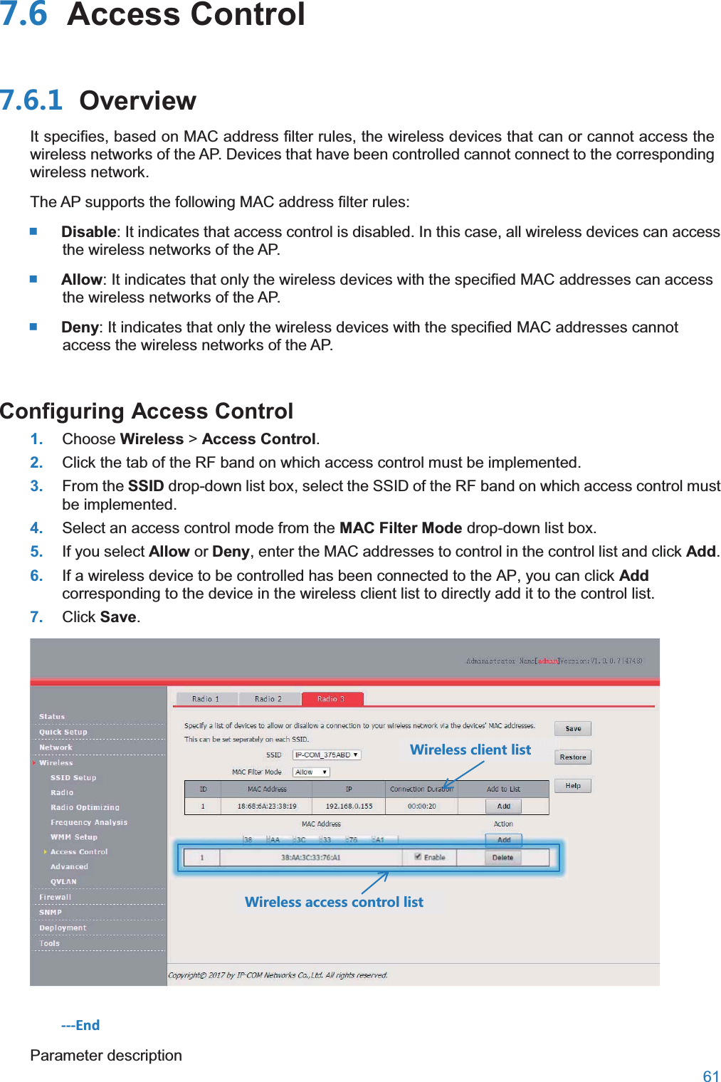  61   Access Control OverviewIt specifies, based on MAC address filter rules, the wireless devices that can or cannot access the wireless networks of the AP. Devices that have been controlled cannot connect to the corresponding wireless network. The AP supports the following MAC address filter rules:  Disable: It indicates that access control is disabled. In this case, all wireless devices can access the wireless networks of the AP.    Allow: It indicates that only the wireless devices with the specified MAC addresses can access the wireless networks of the AP.  Deny: It indicates that only the wireless devices with the specified MAC addresses cannot access the wireless networks of the AP. Configuring Access Control1. Choose Wireless &gt; Access Control. 2. Click the tab of the RF band on which access control must be implemented. 3. From the SSID drop-down list box, select the SSID of the RF band on which access control must be implemented. 4. Select an access control mode from the MAC Filter Mode drop-down list box. 5. If you select Allow or Deny, enter the MAC addresses to control in the control list and click Add. 6. If a wireless device to be controlled has been connected to the AP, you can click Add corresponding to the device in the wireless client list to directly add it to the control list. 7. Click Save.  ---End Parameter description =OXKRKYYIROKTZROYZ =OXKRKYYGIIKYYIUTZXURROYZ 