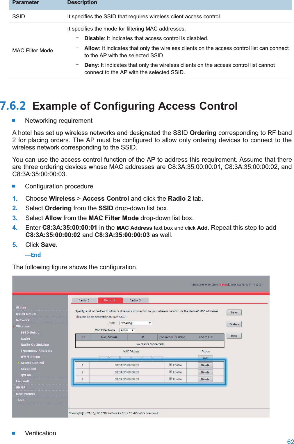  62  ParameterDescriptionSSID It specifies the SSID that requires wireless client access control. MAC Filter Mode It specifies the mode for filtering MAC addresses. − Disable: It indicates that access control is disabled. − Allow: It indicates that only the wireless clients on the access control list can connect to the AP with the selected SSID. − Deny: It indicates that only the wireless clients on the access control list cannot connect to the AP with the selected SSID.  Example of Configuring Access Control Networking requirement A hotel has set up wireless networks and designated the SSID Ordering corresponding to RF band 2 for placing orders. The AP must be configured to allow only ordering devices to connect to the wireless network corresponding to the SSID. You can use the access control function of the AP to address this requirement. Assume that there are three ordering devices whose MAC addresses are C8:3A:35:00:00:01, C8:3A:35:00:00:02, and C8:3A:35:00:00:03.  Configuration procedure 1. Choose Wireless &gt; Access Control and click the Radio 2 tab. 2. Select Ordering from the SSID drop-down list box. 3. Select Allow from the MAC Filter Mode drop-down list box. 4. Enter C8:3A:35:00:00:01 in the MAC Address text box and click Add. Repeat this step to add C8:3A:35:00:00:02 and C8:3A:35:00:00:03 as well. 5. Click Save. ---End The following figure shows the configuration.   Verification 