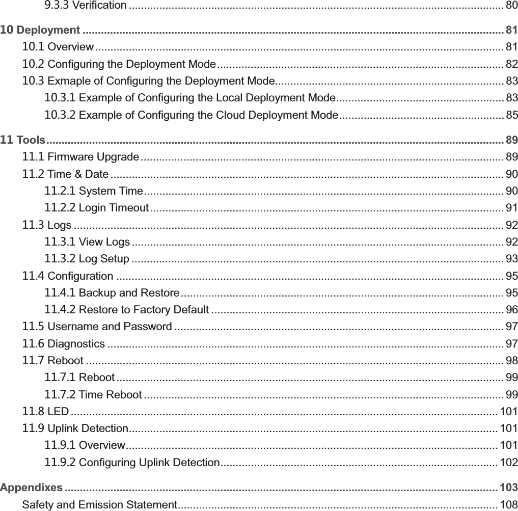    Verification ........................................................................................................................... 80  Deployment .......................................................................................................................................... 81  Overview ...................................................................................................................................... 81  Configuring the Deployment Mode .............................................................................................. 82  Exmaple of Configuring the Deployment Mode........................................................................... 83  Example of Configuring the Local Deployment Mode....................................................... 83  Example of Configuring the Cloud Deployment Mode ...................................................... 85  Tools...................................................................................................................................................... 89  Firmware Upgrade ....................................................................................................................... 89  Time &amp; Date ................................................................................................................................. 90  System Time ...................................................................................................................... 90  Login Timeout .................................................................................................................... 91  Logs ............................................................................................................................................. 92  View Logs .......................................................................................................................... 92  Log Setup .......................................................................................................................... 93  Configuration ............................................................................................................................... 95  Backup and Restore .......................................................................................................... 95  Restore to Factory Default ................................................................................................ 96  Username and Password ............................................................................................................ 97  Diagnostics .................................................................................................................................. 97  Reboot ......................................................................................................................................... 98  Reboot ............................................................................................................................... 99  Time Reboot ...................................................................................................................... 99  LED ............................................................................................................................................ 101  Uplink Detection ......................................................................................................................... 101  Overview .......................................................................................................................... 101  Configuring Uplink Detection ........................................................................................... 102 Appendixes .............................................................................................................................................. 103 Safety and Emission Statement ......................................................................................................... 108  