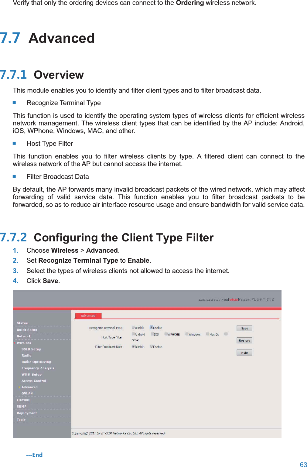  63  Verify that only the ordering devices can connect to the Ordering wireless network.  Advanced OverviewThis module enables you to identify and filter client types and to filter broadcast data.   Recognize  Terminal  Type This function is used to identify the operating system types of wireless clients for efficient wireless network management. The wireless client types that can be identified by the AP include: Android, iOS, WPhone, Windows, MAC, and other.   Host  Type  Filter This function enables you to filter wireless clients by type. A filtered client can connect to the wireless network of the AP but cannot access the internet.   Filter  Broadcast  Data By default, the AP forwards many invalid broadcast packets of the wired network, which may affect forwarding of valid service data. This function enables you to filter broadcast packets to be forwarded, so as to reduce air interface resource usage and ensure bandwidth for valid service data.  Configuring the Client Type Filter1. Choose Wireless &gt; Advanced. 2. Set Recognize Terminal Type to Enable. 3. Select the types of wireless clients not allowed to access the internet. 4. Click Save.  ---End 