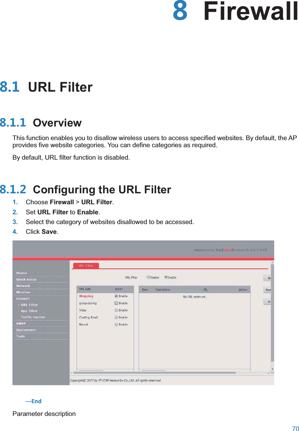  70   Firewall URL Filter OverviewThis function enables you to disallow wireless users to access specified websites. By default, the AP provides five website categories. You can define categories as required. By default, URL filter function is disabled.  Configuring the URL Filter1. Choose Firewall &gt; URL Filter. 2. Set URL Filter to Enable. 3. Select the category of websites disallowed to be accessed. 4. Click Save.  ---End Parameter description 