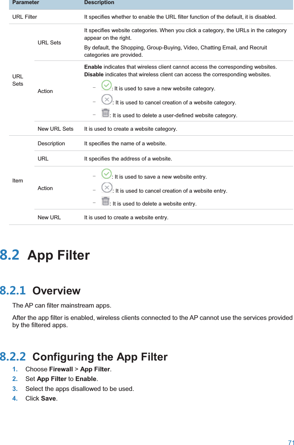  71  ParameterDescriptionURL Filter It specifies whether to enable the URL filter function of the default, it is disabled. URL Sets URL Sets It specifies website categories. When you click a category, the URLs in the category appear on the right. By default, the Shopping, Group-Buying, Video, Chatting Email, and Recruit categories are provided. Action Enable indicates that wireless client cannot access the corresponding websites. Disable indicates that wireless client can access the corresponding websites. − : It is used to save a new website category. − : It is used to cancel creation of a website category. − : It is used to delete a user-defined website category. New URL Sets It is used to create a website category. Item Description It specifies the name of a website. URL It specifies the address of a website. Action − : It is used to save a new website entry. − : It is used to cancel creation of a website entry. − : It is used to delete a website entry. New URL It is used to create a website entry.  App Filter OverviewThe AP can filter mainstream apps. After the app filter is enabled, wireless clients connected to the AP cannot use the services provided by the filtered apps.  Configuring the App Filter1. Choose Firewall &gt; App Filter. 2. Set App Filter to Enable. 3. Select the apps disallowed to be used. 4. Click Save. 