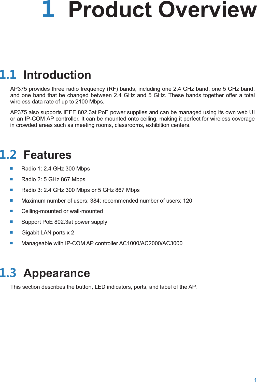  1   Product Overview IntroductionAP375 provides three radio frequency (RF) bands, including one 2.4 GHz band, one 5 GHz band, and one band that be changed between 2.4 GHz and 5 GHz. These bands together offer a total wireless data rate of up to 2100 Mbps. AP375 also supports IEEE 802.3at PoE power supplies and can be managed using its own web UI or an IP-COM AP controller. It can be mounted onto ceiling, making it perfect for wireless coverage in crowded areas such as meeting rooms, classrooms, exhibition centers.  Features Radio 1: 2.4 GHz 300 Mbps  Radio 2: 5 GHz 867 Mbps  Radio 3: 2.4 GHz 300 Mbps or 5 GHz 867 Mbps  Maximum number of users: 384; recommended number of users: 120  Ceiling-mounted or wall-mounted  Support PoE 802.3at power supply  Gigabit LAN ports x 2  Manageable with IP-COM AP controller AC1000/AC2000/AC3000  AppearanceThis section describes the button, LED indicators, ports, and label of the AP.   