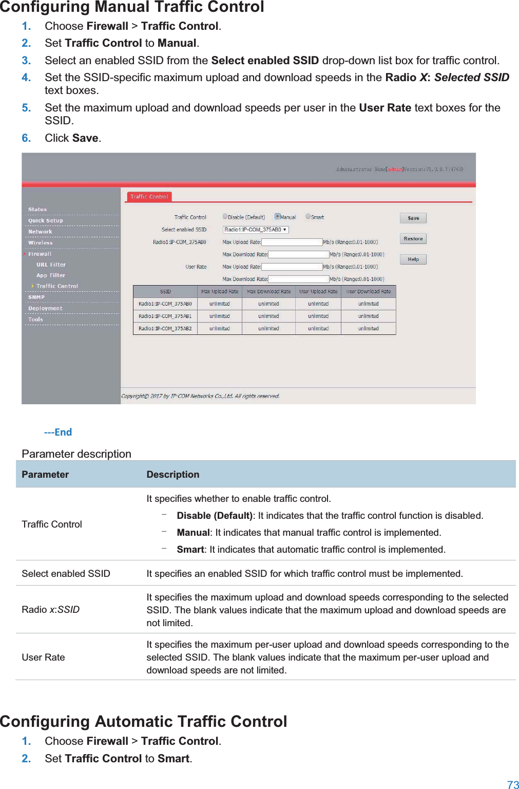  73  Configuring Manual Traffic Control1. Choose Firewall &gt; Traffic Control. 2. Set Traffic Control to Manual. 3. Select an enabled SSID from the Select enabled SSID drop-down list box for traffic control. 4. Set the SSID-specific maximum upload and download speeds in the Radio X:Selected SSID text boxes. 5. Set the maximum upload and download speeds per user in the User Rate text boxes for the SSID. 6. Click Save.  ---End Parameter description ParameterDescriptionTraffic Control It specifies whether to enable traffic control. − Disable (Default): It indicates that the traffic control function is disabled. − Manual: It indicates that manual traffic control is implemented. − Smart: It indicates that automatic traffic control is implemented. Select enabled SSID It specifies an enabled SSID for which traffic control must be implemented. Radio x:SSID It specifies the maximum upload and download speeds corresponding to the selected SSID. The blank values indicate that the maximum upload and download speeds are not limited. User Rate It specifies the maximum per-user upload and download speeds corresponding to the selected SSID. The blank values indicate that the maximum per-user upload and download speeds are not limited. Configuring Automatic Traffic Control1. Choose Firewall &gt; Traffic Control. 2. Set Traffic Control to Smart. 