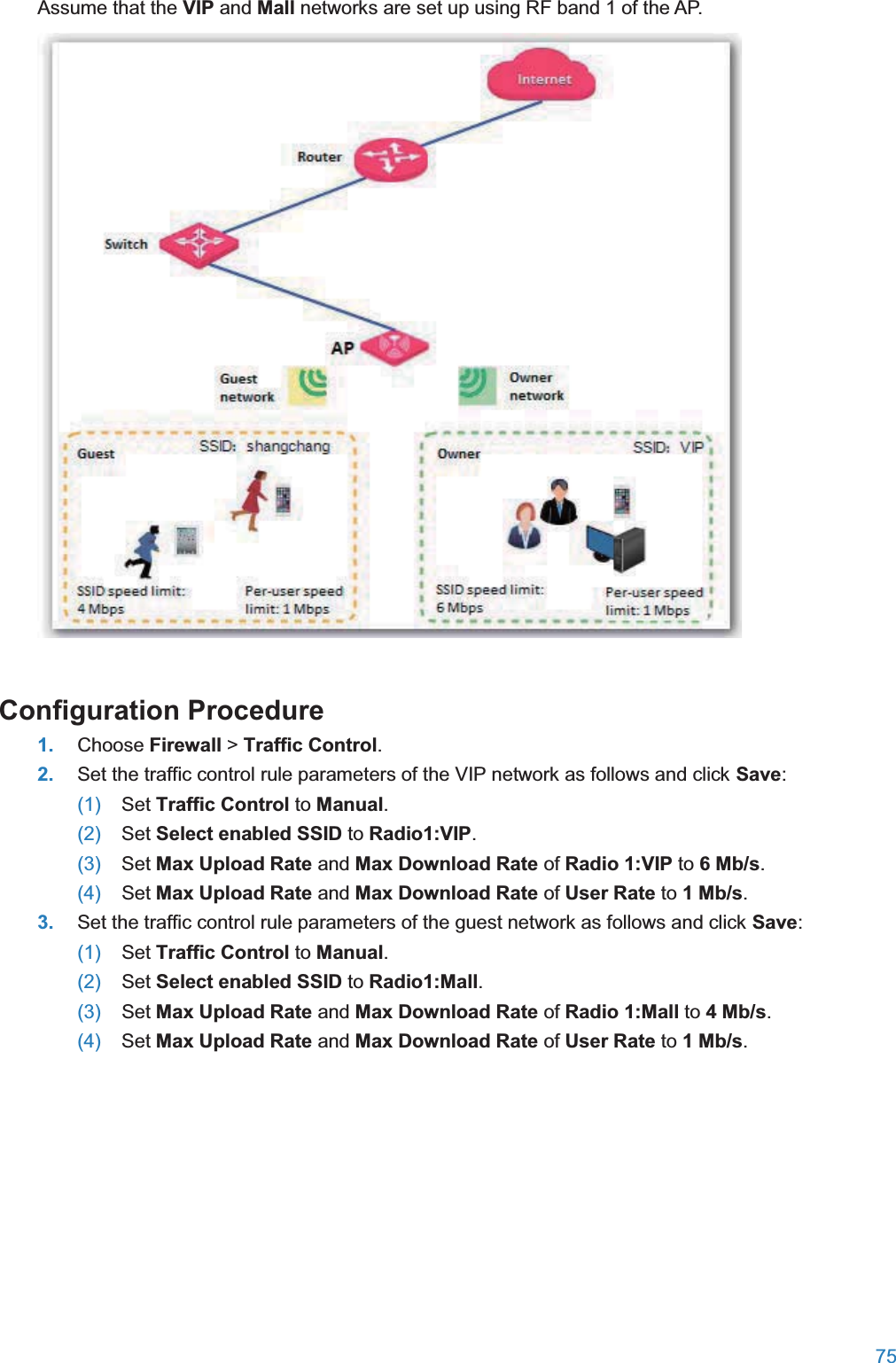  75  Assume that the VIP and Mall networks are set up using RF band 1 of the AP.  Configuration Procedure1. Choose Firewall &gt; Traffic Control. 2. Set the traffic control rule parameters of the VIP network as follows and click Save: (1)  Set Traffic Control to Manual. (2)  Set Select enabled SSID to Radio1:VIP. (3)  Set Max Upload Rate and Max Download Rate of Radio 1:VIP to 6 Mb/s. (4)  Set Max Upload Rate and Max Download Rate of User Rate to 1 Mb/s. 3. Set the traffic control rule parameters of the guest network as follows and click Save: (1)  Set Traffic Control to Manual. (2)  Set Select enabled SSID to Radio1:Mall. (3)  Set Max Upload Rate and Max Download Rate of Radio 1:Mall to 4 Mb/s. (4)  Set Max Upload Rate and Max Download Rate of User Rate to 1 Mb/s. 