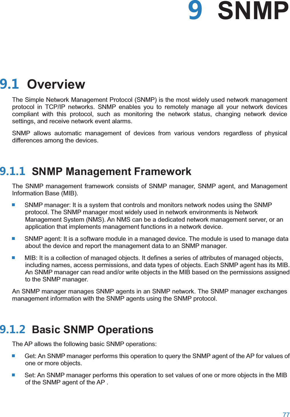  77   SNMP OverviewThe Simple Network Management Protocol (SNMP) is the most widely used network management protocol in TCP/IP networks. SNMP enables you to remotely manage all your network devices compliant with this protocol, such as monitoring the network status, changing network device settings, and receive network event alarms. SNMP allows automatic management of devices from various vendors regardless of physical differences among the devices.  SNMP Management FrameworkThe SNMP management framework consists of SNMP manager, SNMP agent, and Management Information Base (MIB).  SNMP manager: It is a system that controls and monitors network nodes using the SNMP protocol. The SNMP manager most widely used in network environments is Network Management System (NMS). An NMS can be a dedicated network management server, or an application that implements management functions in a network device.  SNMP agent: It is a software module in a managed device. The module is used to manage data about the device and report the management data to an SNMP manager.  MIB: It is a collection of managed objects. It defines a series of attributes of managed objects, including names, access permissions, and data types of objects. Each SNMP agent has its MIB. An SNMP manager can read and/or write objects in the MIB based on the permissions assigned to the SNMP manager. An SNMP manager manages SNMP agents in an SNMP network. The SNMP manager exchanges management information with the SNMP agents using the SNMP protocol.  Basic SNMP OperationsThe AP allows the following basic SNMP operations:  Get: An SNMP manager performs this operation to query the SNMP agent of the AP for values of one or more objects.  Set: An SNMP manager performs this operation to set values of one or more objects in the MIB of the SNMP agent of the AP . 