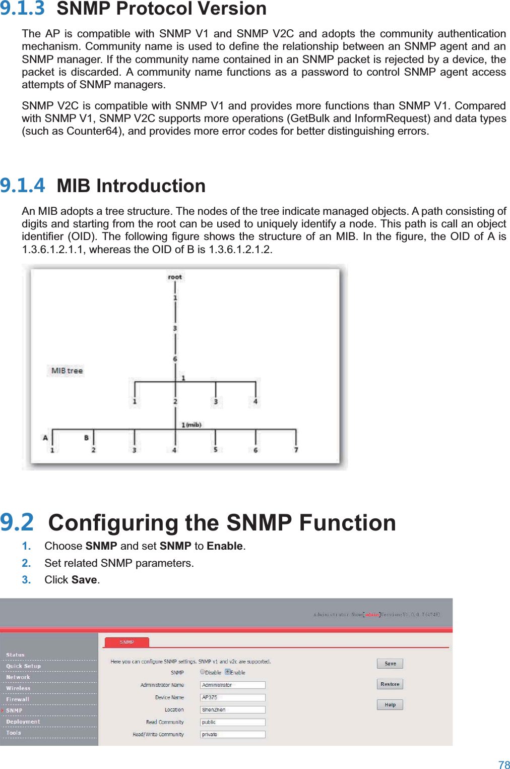  78   SNMP Protocol VersionThe AP is compatible with SNMP V1 and SNMP V2C and adopts the community authentication mechanism. Community name is used to define the relationship between an SNMP agent and an SNMP manager. If the community name contained in an SNMP packet is rejected by a device, the packet is discarded. A community name functions as a password to control SNMP agent access attempts of SNMP managers. SNMP V2C is compatible with SNMP V1 and provides more functions than SNMP V1. Compared with SNMP V1, SNMP V2C supports more operations (GetBulk and InformRequest) and data types (such as Counter64), and provides more error codes for better distinguishing errors.  MIB IntroductionAn MIB adopts a tree structure. The nodes of the tree indicate managed objects. A path consisting of digits and starting from the root can be used to uniquely identify a node. This path is call an object identifier (OID). The following figure shows the structure of an MIB. In the figure, the OID of A is 1.3.6.1.2.1.1, whereas the OID of B is 1.3.6.1.2.1.2.   Configuring the SNMP Function1. Choose SNMP and set SNMP to Enable. 2. Set related SNMP parameters. 3. Click Save.  