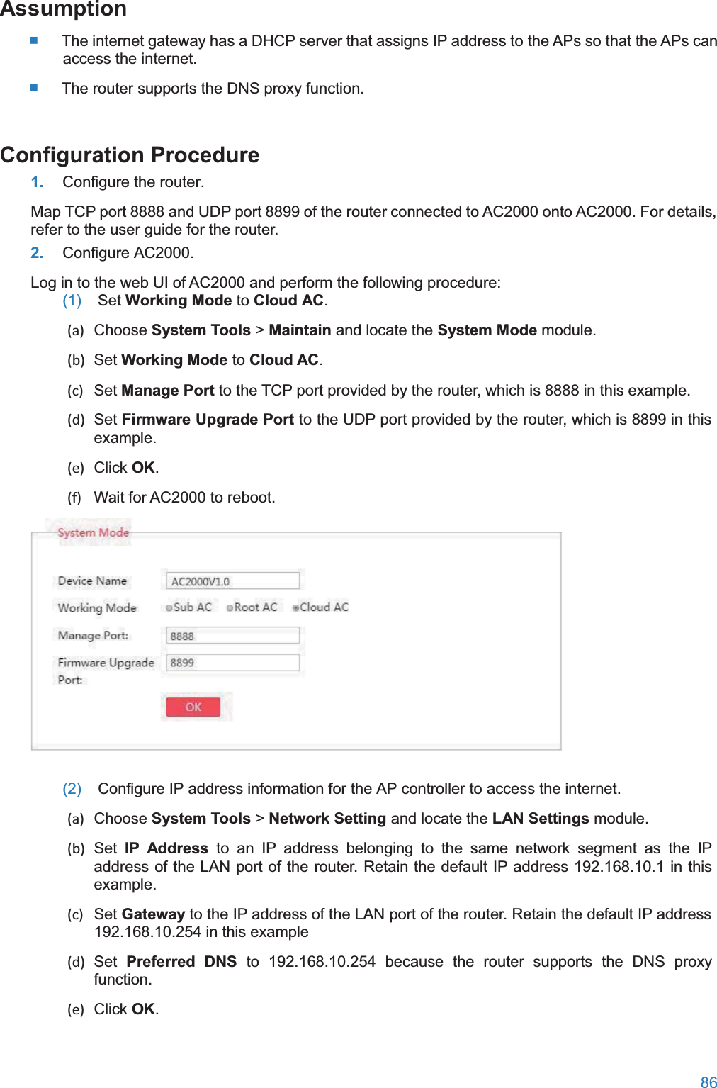  86  Assumption The internet gateway has a DHCP server that assigns IP address to the APs so that the APs can access the internet.  The router supports the DNS proxy function. Configuration Procedure1. Configure the router. Map TCP port 8888 and UDP port 8899 of the router connected to AC2000 onto AC2000. For details, refer to the user guide for the router. 2. Configure AC2000. Log in to the web UI of AC2000 and perform the following procedure: (1)  Set Working Mode to Cloud AC. (a) Choose System Tools &gt; Maintain and locate the System Mode module. (b) Set Working Mode to Cloud AC. (c) Set Manage Port to the TCP port provided by the router, which is 8888 in this example. (d) Set Firmware Upgrade Port to the UDP port provided by the router, which is 8899 in this example. (e) Click OK. (f)  Wait for AC2000 to reboot.  (2)  Configure IP address information for the AP controller to access the internet. (a) Choose System Tools &gt; Network Setting and locate the LAN Settings module. (b) Set IP Address to an IP address belonging to the same network segment as the IP address of the LAN port of the router. Retain the default IP address 192.168.10.1 in this example. (c) Set Gateway to the IP address of the LAN port of the router. Retain the default IP address 192.168.10.254 in this example (d) Set Preferred DNS to 192.168.10.254 because the router supports the DNS proxy function. (e) Click OK. 