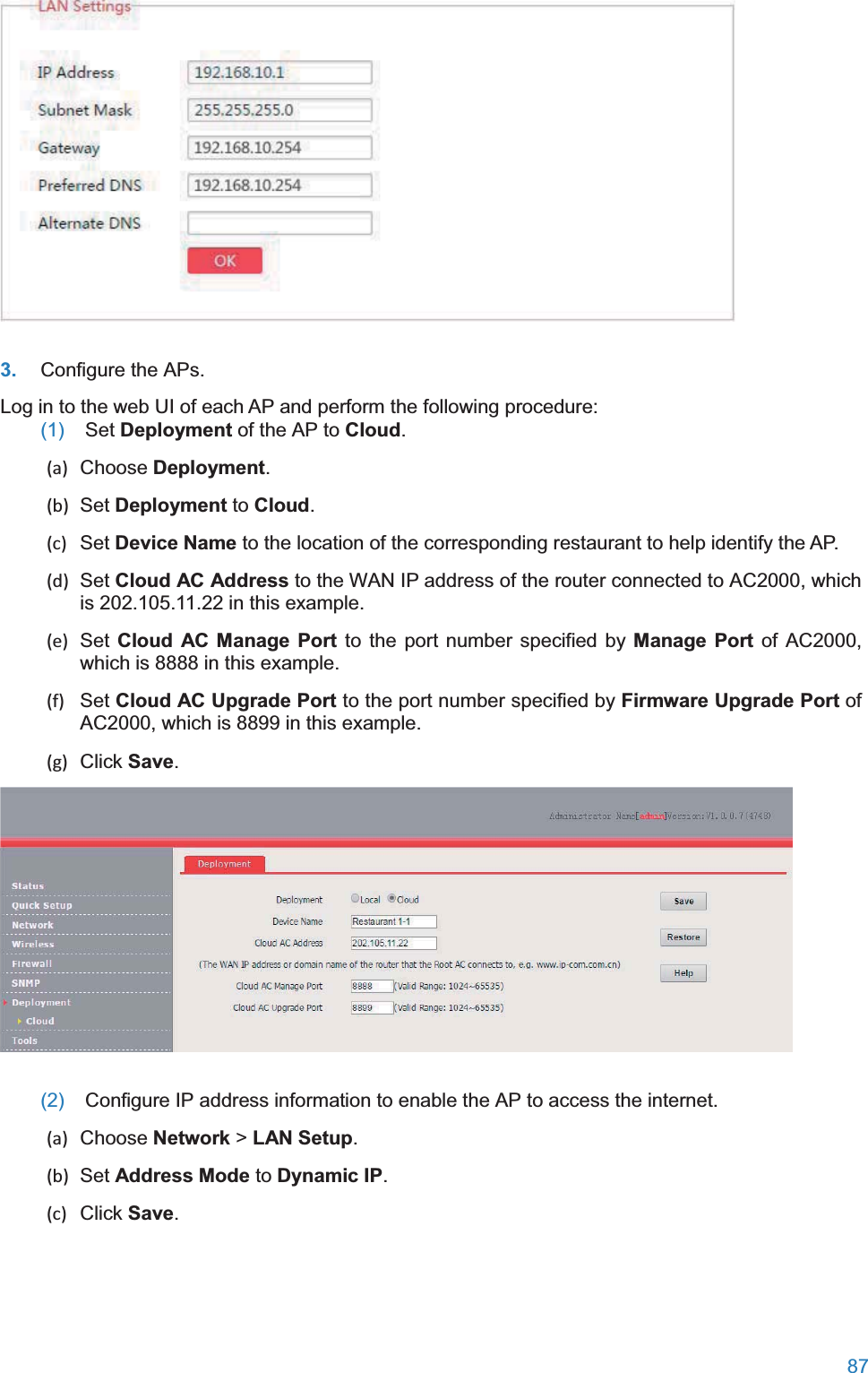  87   3. Configure the APs. Log in to the web UI of each AP and perform the following procedure: (1)  Set Deployment of the AP to Cloud. (a) Choose Deployment. (b) Set Deployment to Cloud. (c) Set Device Name to the location of the corresponding restaurant to help identify the AP. (d) Set Cloud AC Address to the WAN IP address of the router connected to AC2000, which is 202.105.11.22 in this example. (e) Set Cloud AC Manage Port to the port number specified by Manage Port of AC2000, which is 8888 in this example. (f) Set Cloud AC Upgrade Port to the port number specified by Firmware Upgrade Port of AC2000, which is 8899 in this example. (g) Click Save.  (2)  Configure IP address information to enable the AP to access the internet. (a) Choose Network &gt; LAN Setup. (b) Set Address Mode to Dynamic IP. (c) Click Save. 