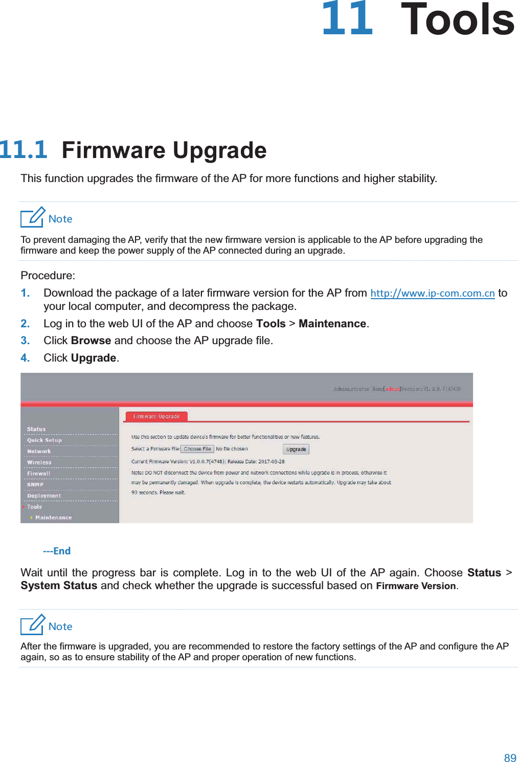  89   Tools Firmware UpgradeThis function upgrades the firmware of the AP for more functions and higher stability. 4UZK To prevent damaging the AP, verify that the new firmware version is applicable to the AP before upgrading the firmware and keep the power supply of the AP connected during an upgrade. Procedure: 1. Download the package of a later firmware version for the AP from http://www.ip-com.com.cn to your local computer, and decompress the package. 2. Log in to the web UI of the AP and choose Tools &gt;Maintenance. 3. Click Browse and choose the AP upgrade file. 4. Click Upgrade.  ---End Wait until the progress bar is complete. Log in to the web UI of the AP again. Choose Status &gt; System Status and check whether the upgrade is successful based on Firmware Version. 4UZK After the firmware is upgraded, you are recommended to restore the factory settings of the AP and configure the AP again, so as to ensure stability of the AP and proper operation of new functions. 