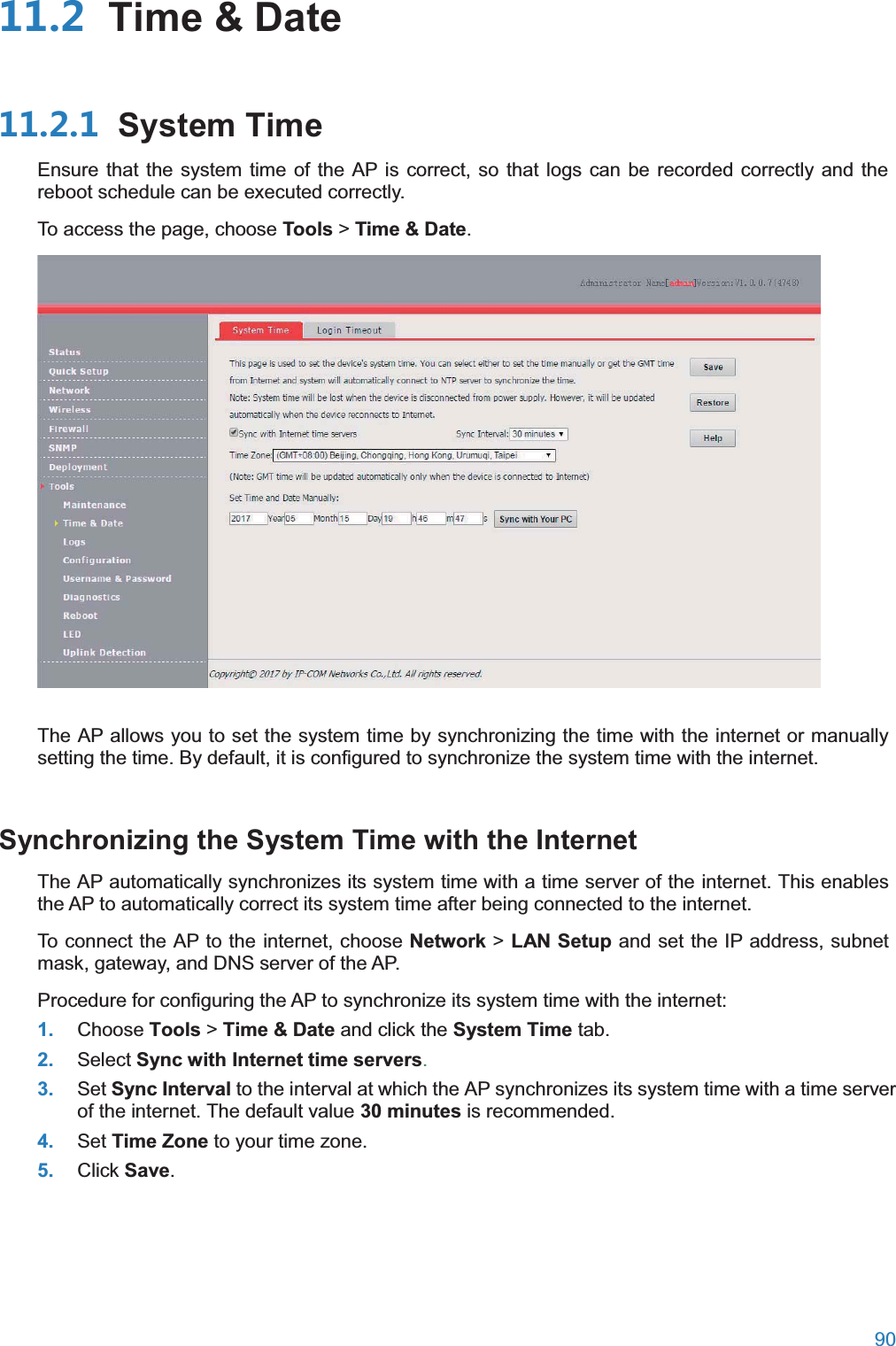  90   Time &amp; Date System TimeEnsure that the system time of the AP is correct, so that logs can be recorded correctly and the reboot schedule can be executed correctly. To access the page, choose Tools &gt; Time &amp; Date.  The AP allows you to set the system time by synchronizing the time with the internet or manually setting the time. By default, it is configured to synchronize the system time with the internet. Synchronizing the System Time with the InternetThe AP automatically synchronizes its system time with a time server of the internet. This enables the AP to automatically correct its system time after being connected to the internet. To connect the AP to the internet, choose Network &gt; LAN Setup and set the IP address, subnet mask, gateway, and DNS server of the AP. Procedure for configuring the AP to synchronize its system time with the internet: 1. Choose Tools &gt; Time &amp; Date and click the System Time tab. 2. Select Sync with Internet time servers. 3. Set Sync Interval to the interval at which the AP synchronizes its system time with a time server of the internet. The default value 30 minutes is recommended. 4. Set Time Zone to your time zone. 5. Click Save. 