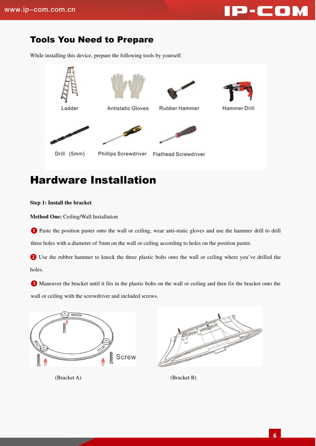   6 Tools You Need to Prepare While installing this device, prepare the following tools by yourself.    Hardware Installation   Step 1: Install the bracket   Method One: Ceiling/Wall Installation ❶ Paste the position paster onto the wall or ceiling, wear anti-static gloves and use the hammer drill to drill three holes with a diameter of 5mm on the wall or ceiling according to holes on the position paster.   ❷ Use the rubber hammer to knock the three plastic bolts onto  the  wall or  ceiling  where you’ve  drilled  the holes.   ❸ Maneuver the bracket until it fits in the plastic bolts on the wall or ceiling and then fix the bracket onto the wall or ceiling with the screwdriver and included screws.                    (Bracket A)                                                                (Bracket B)  