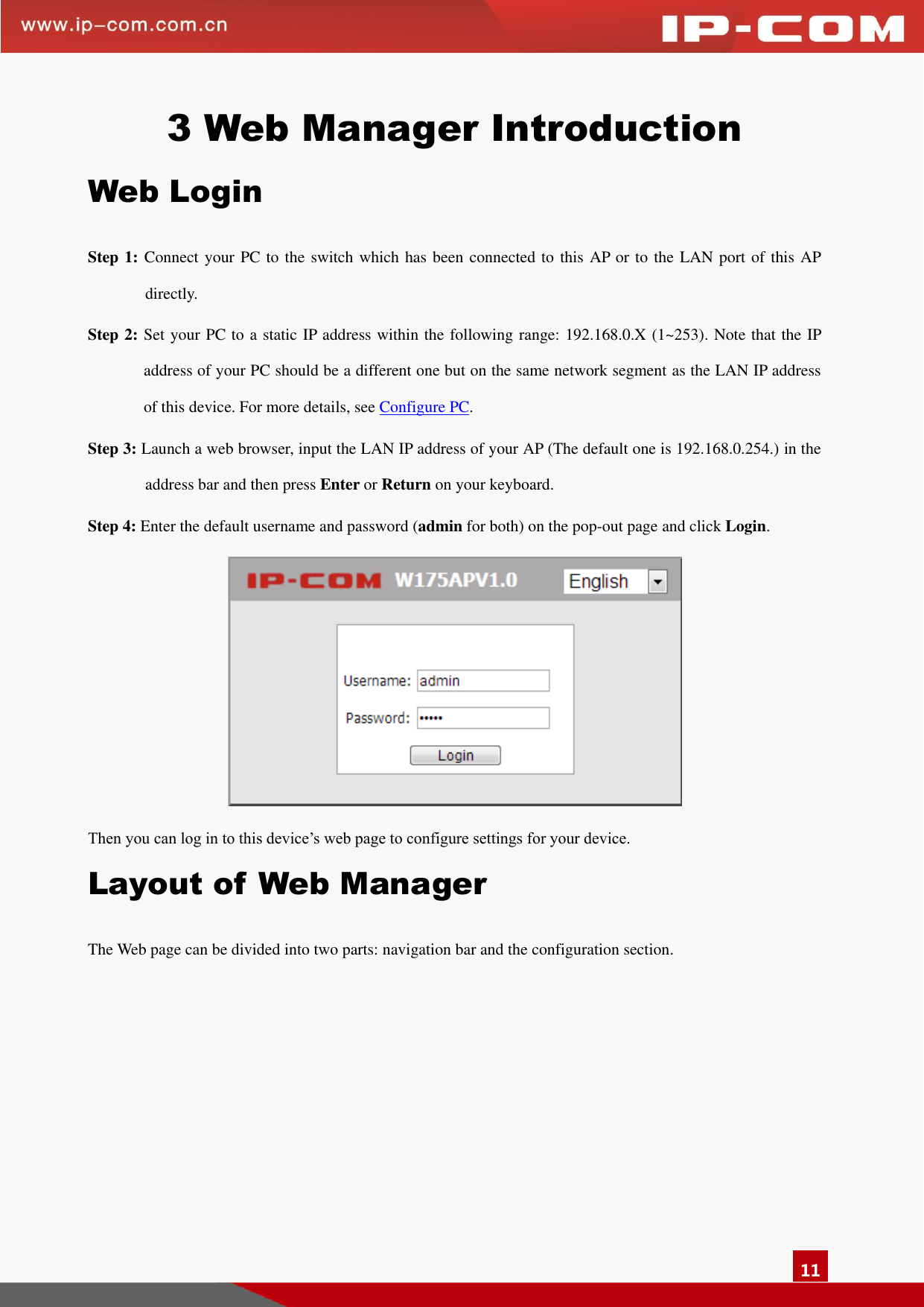   11 3 Web Manager Introduction Web Login Step 1: Connect your PC to the switch which has been connected to this AP or to the LAN port of this AP directly.   Step 2: Set your PC to a static IP address within the following range: 192.168.0.X (1~253). Note that the IP address of your PC should be a different one but on the same network segment as the LAN IP address of this device. For more details, see Configure PC. Step 3: Launch a web browser, input the LAN IP address of your AP (The default one is 192.168.0.254.) in the address bar and then press Enter or Return on your keyboard. Step 4: Enter the default username and password (admin for both) on the pop-out page and click Login.  Then you can log in to this device’s web page to configure settings for your device.   Layout of Web Manager The Web page can be divided into two parts: navigation bar and the configuration section.   