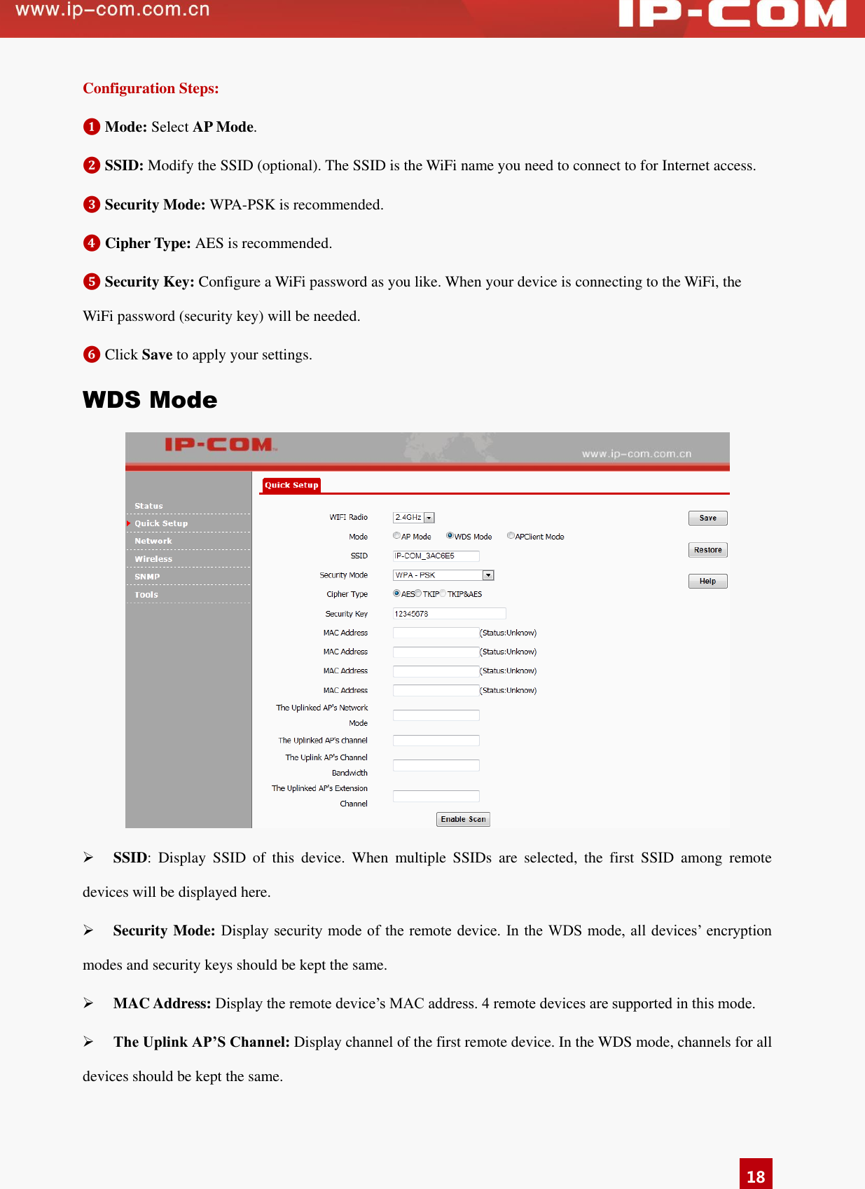   18 Configuration Steps: ❶ Mode: Select AP Mode.   ❷ SSID: Modify the SSID (optional). The SSID is the WiFi name you need to connect to for Internet access. ❸ Security Mode: WPA-PSK is recommended. ❹ Cipher Type: AES is recommended. ❺ Security Key: Configure a WiFi password as you like. When your device is connecting to the WiFi, the WiFi password (security key) will be needed. ❻ Click Save to apply your settings.   WDS Mode   SSID:  Display  SSID  of  this  device.  When  multiple  SSIDs  are  selected,  the  first  SSID  among  remote devices will be displayed here.  Security Mode: Display security  mode of the remote device.  In the WDS mode, all  devices’  encryption modes and security keys should be kept the same.    MAC Address: Display the remote device’s MAC address. 4 remote devices are supported in this mode.    The Uplink AP’S Channel: Display channel of the first remote device. In the WDS mode, channels for all devices should be kept the same.  