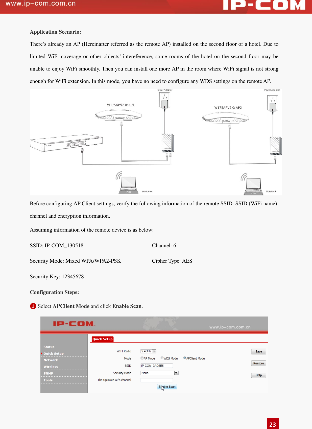   23 Application Scenario: There’s already an AP (Hereinafter referred as the remote AP) installed on the second floor of a hotel. Due to limited  WiFi  coverage  or  other  objects’  intereference, some rooms of  the  hotel on the  second floor  may be unable to enjoy WiFi smoothly. Then you can install one more AP in the room where WiFi signal is not strong enough for WiFi extension. In this mode, you have no need to configure any WDS settings on the remote AP.  Before configuring AP Client settings, verify the following information of the remote SSID: SSID (WiFi name), channel and encryption information.   Assuming information of the remote device is as below:   SSID: IP-COM_130518 Channel: 6 Security Mode: Mixed WPA/WPA2-PSK Cipher Type: AES Security Key: 12345678  Configuration Steps: ❶ Select APClient Mode and click Enable Scan.      