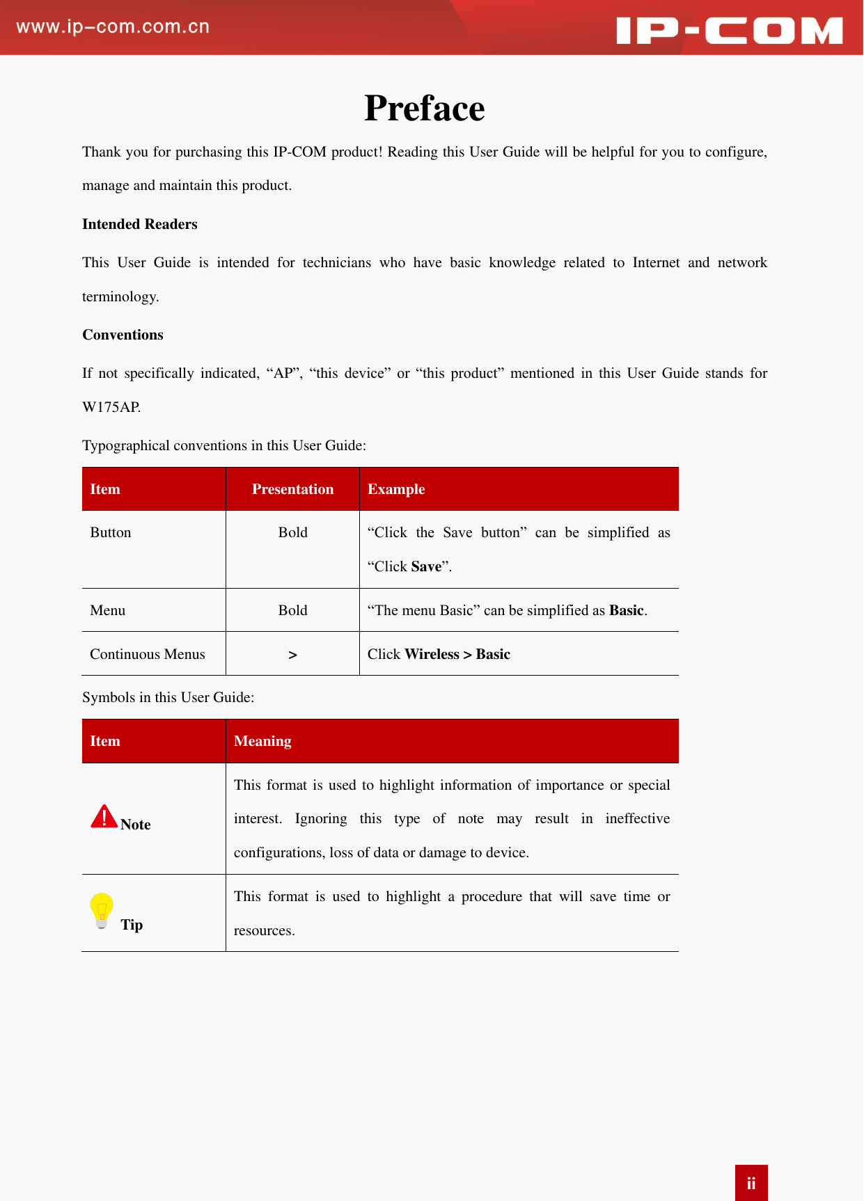   ii Preface   Thank you for purchasing this IP-COM product! Reading this User Guide will be helpful for you to configure, manage and maintain this product.   Intended Readers This  User  Guide  is  intended  for  technicians  who  have  basic  knowledge  related  to  Internet  and  network terminology.   Conventions   If  not  specifically  indicated,  “AP”,  “this  device”  or  “this  product”  mentioned  in  this  User  Guide  stands  for W175AP. Typographical conventions in this User Guide:   Item   Presentation   Example Button   Bold “Click  the  Save  button”  can  be  simplified  as “Click Save”. Menu   Bold   “The menu Basic” can be simplified as Basic.   Continuous Menus &gt; Click Wireless &gt; Basic   Symbols in this User Guide:   Item   Meaning   Note This format is used to highlight information of importance or special interest.  Ignoring  this  type  of  note  may  result  in  ineffective configurations, loss of data or damage to device. Tip This  format  is  used  to  highlight  a  procedure  that  will  save  time  or resources.     