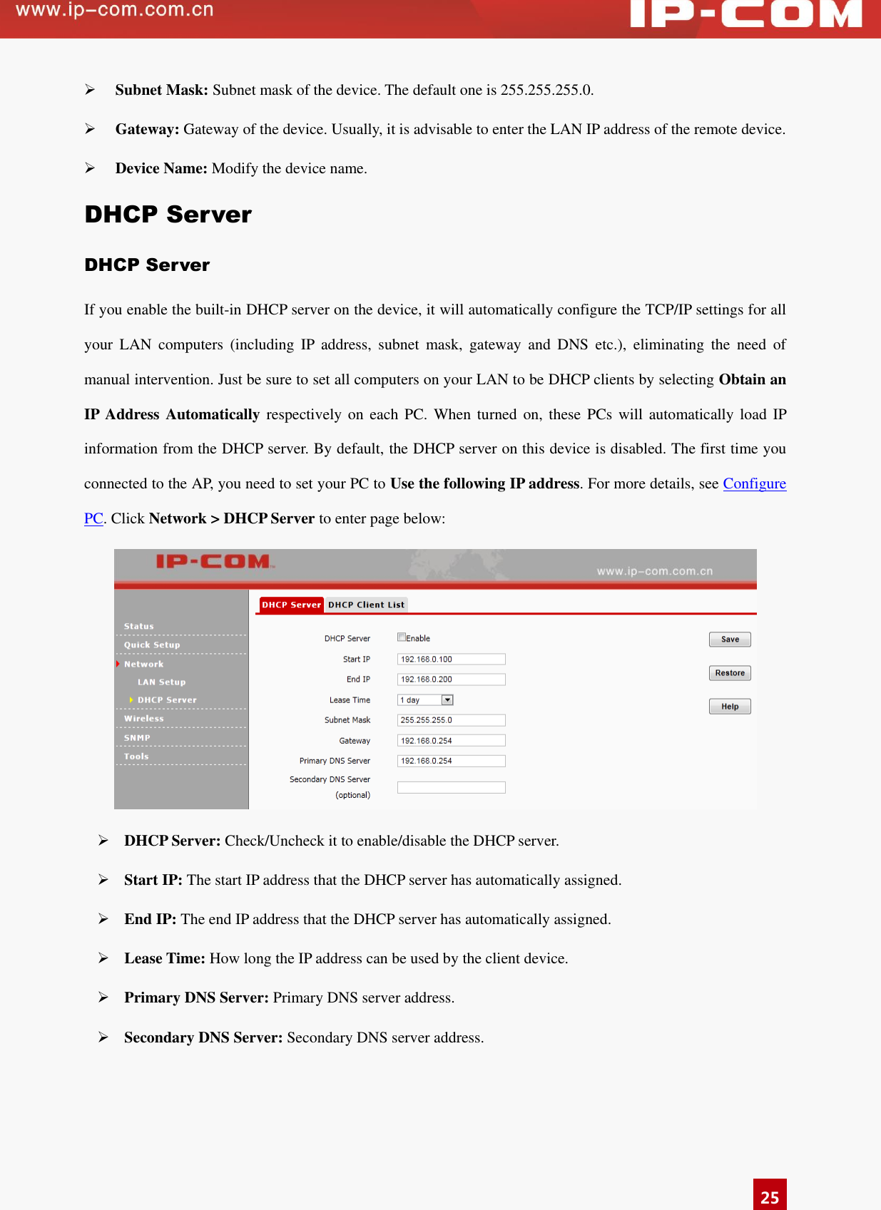   25  Subnet Mask: Subnet mask of the device. The default one is 255.255.255.0.  Gateway: Gateway of the device. Usually, it is advisable to enter the LAN IP address of the remote device.   Device Name: Modify the device name. DHCP Server DHCP Server If you enable the built-in DHCP server on the device, it will automatically configure the TCP/IP settings for all your  LAN  computers  (including  IP  address,  subnet  mask,  gateway  and  DNS  etc.),  eliminating  the  need  of manual intervention. Just be sure to set all computers on your LAN to be DHCP clients by selecting Obtain an IP Address Automatically  respectively on  each  PC.  When  turned on,  these  PCs  will  automatically load  IP information from the DHCP server. By default, the DHCP server on this device is disabled. The first time you connected to the AP, you need to set your PC to Use the following IP address. For more details, see Configure PC. Click Network &gt; DHCP Server to enter page below:     DHCP Server: Check/Uncheck it to enable/disable the DHCP server.  Start IP: The start IP address that the DHCP server has automatically assigned.   End IP: The end IP address that the DHCP server has automatically assigned.   Lease Time: How long the IP address can be used by the client device.   Primary DNS Server: Primary DNS server address.  Secondary DNS Server: Secondary DNS server address. 